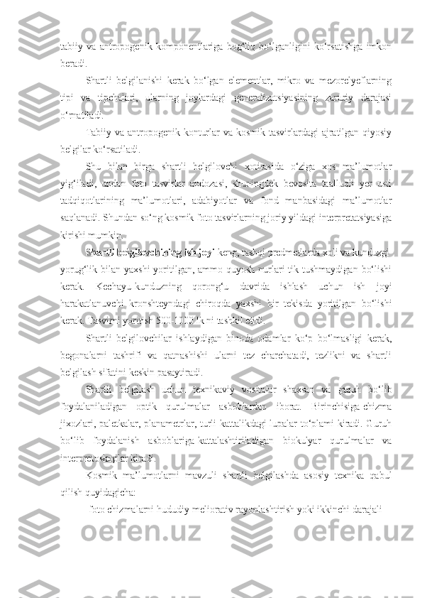 tabiiy   va   antropogenik   komponentlariga   bog‘liq   bo‘lganligini   ko‘rsatishga   imkon
beradi.
Shartli   belgilanishi   kerak   bo‘lgan   elementlar,   mikro   va   mezorelyeflarning
tipi   va   tipchalari,   ularning   joylardagi   generalizatsiyasining   zaruriy   darajasi
o‘rnatiladi.
Tabiiy va antropogenik konturlar va kosmik tasvirlardagi ajratilgan qiyosiy
belgilar ko‘rsatiladi.
Shu   bilan   birga   shartli   belgilovchi   xotirasida   o‘ziga   xos   ma’lumotlar
yig‘iladi,   undan   foto   tasvirlar   andozasi,   shuningdek   bevosita   taalluqli   yer   usti
tadqiqotlarining   ma’lumotlari,   adabiyotlar   va   fond   manbasidagi   ma’lumotlar
saqlanadi. Shundan so‘ng kosmik foto tasvirlarning joriy yildagi interpretatsiyasiga
kirishi mumkin.
Shartli belgilovchining ish joyi  keng, tashqi predmetlarda xoli va kunduzgi
yorug‘lik bilan yaxshi  yoritilgan, ammo quyosh nurlari  tik tushmaydigan  bo‘lishi
kerak.   Kechayu-kunduzning   qorong‘u   davrida   ishlash   uchun   ish   joyi
harakatlanuvchi   kronshteyndagi   chiroqda   yaxshi   bir   tekisda   yoritilgan   bo‘lishi
kerak. Tasvirni yoritish 500-1000 lk ni tashkil etidi.
Shartli   belgilovchilar   ishlaydigan   binoda   odamlar   ko‘p   bo‘lmasligi   kerak,
begonalarni   tashrifi   va   qatnashishi   ularni   tez   charchatadi,   tezlikni   va   shartli
belgilash sifatini keskin pasaytiradi.
Shartli   belgilash   uchun   texnikaviy   vositalar   shaxsan   va   guruh   bo‘lib
foydalaniladigan   optik   qurulmalar   asboblardan   iborat.   Birinchisiga-chizma
jixozlari, paletkalar, planametrlar, turli kattalikdagi lupalar to‘plami kiradi. Guruh
bo‘lib   foydalanish   asboblariga-kattalashtiriladigan   biokulyar   qurulmalar   va
interpretoskoplar kiradi.
Kosmik   ma’lumotlarni   mavzuli   shartli   belgilashda   asosiy   texnika   qabul
qilish quyidagicha:
-foto chizmalarni hududiy-meliorativ rayonlashtirish yoki ikkinchi darajali 