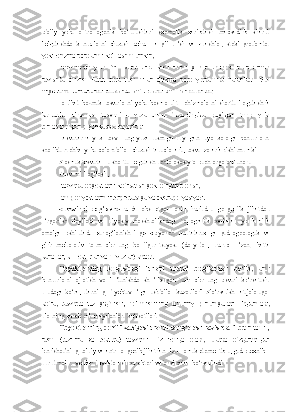 tabiiy   yoki   antropogenik   ko‘rinishlari   sxematik   xaritalash   maqsadida   shartli
belgilashda   konturlarni   chizish   uchun   rangli   to‘sh   va   guashlar,   steklografomlar
yoki chizma perolarini ko‘llash mumkin;
-tasvirlarda   yoki   foto   xaritalarda   konturlarni   yuqori   aniqlik   bilan   detalli
ravishda   chizish   faqat   qora   tush   bilan   chizma   pero   yordamida   bajariladi.   Suv
obyektlari konturlarini chizishda ko‘k tushni qo‘llash mumkin;
-ortikal   kosmik   tasvirlarni   yoki   kosmo   foto   chizmalarni   shartli   belgilashda
konturlar   chizmasi   tasvirning   yuza   qismi   balandligiga   quyilgan   tiniq   yoki
tonlashtirilgan plyonkasida bajariladi.
-tasvirlarda yoki tasvirning yuza qismiga quyilgan plyonkalarga konturlarni
sharikli ruchka yoki qalam bilan chizish taqiqlanadi, tasvir zararlanishi mumkin.
Kosmik tasvirlarni shartli belgilash uchta asosiy boqichlarga bo‘linadi:
-tasvirni bog‘lash;
-tasvirda obyektlarni ko‘rsatish yoki o‘rganib olish;
-aniq obyektlarni interpretatsiya va ekstrapolyasiyasi.
«Tasvirni   bog‘lash»   unda   aks   etgan   aniq   hududni   geografik   jihatdan
o‘rganish   deyiladi   va   qiyosiy   masshtablardagi   topografik   xaritalar   yordamida
amalga   oshiriladi.   «Bog‘lanishning»   «tayanch   nuqtalari»   ga   gidrogeologik   va
gidromeliorativ   tarmoqlarning   konfiguratsiyasi   (daryolar,   quruq   o‘zan,   katta
kanallar, kollektorlar va hovuzlar) kiradi.
Obyektlarning   kelgusidagi   ishlari   shartli   belgilashlar   bo‘lib ,   aniq
konturlarni   ajratish   va   bo‘linishda   sho‘rlangan   tuproqlarning   tasviri   ko‘rsatishi
qoidaga ko‘ra, ularning obyektiv o‘rganish bilan kuzatiladi. Ko‘rsatish natijalariga
ko‘ra,   tasvirda   tuz   yig‘ilishi,   bo‘linishining   umumiy   qonuniyatlari   o‘rganiladi,
ularning xarakterli maydonlari ko‘rsatiladi.
Obyektlarning dentifikatsiyasi shartli tamg‘alash ravishda  fototon tahlil,
rasm   (tuzilma   va   tektura)   tasvirini   o‘z   ichiga   oladi,   ularda   o‘zgartirilgan
landshaftning tabiiy va antropogenik jihatdan fizionomik elementlari, gidrotexnik
qurulmalar, yerdan foydalanish xarakteri va boshqalar ko‘rsatiladi. 