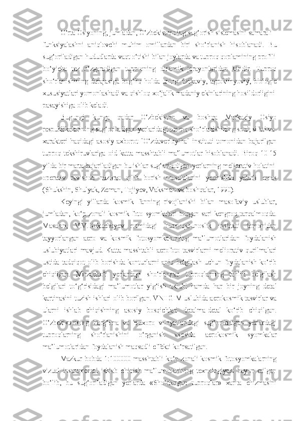 O‘rta Osiyoning, jumladan, O‘zbekistonning sug‘orish sistemasini samarali
funksiyalashni   aniqlovchi   muhim   omillardan   biri   sho‘rlanish   hisoblanadi.   Bu
sug‘oriladigan hududlarda vaqt o‘tishi bilan joylarda va tuproq qoplamining profili
bo‘yicha   tez   o‘zgaradigan   tuproqning   dinamik   jarayonlaridan   biridir.   Tuproq
sho‘rlanishining   darajasiga   bog‘liq  holda   uning  fizikaviy,  agrokimyoviy,  biologic
xususiyatlari yomonlashadi va qishloq xo‘jalik madaniy ekinlarining hosildorligini
pasayishiga olib keladi.
Bugungi   kunga   qadar   O‘zbekiston   va   boshqa   Markaziy   Osiyo
respublikalarining sug‘oriladigan yerlaridagi tuproq sho‘rlanishining soni, sifati va
xarakteri   haqidagi  asosiy  axborot  "O‘zdaverloyiha"  instituti  tomonidan  bajarilgan
tuproq   tekshiruvlariga   oid   katta  masshtabli   ma’lumotlar   hisoblanadi.   Biroq   10-15
yilda bir marta bajariladigan bu ishlar sug‘oriladigan yerlarning meliorativ holatini
operativ   ravishda   nazorat   qilib   borish   masalalarini   yechishda   yetarli   emas
(Shukshin, Shulyak, Zeman, Tojiyev, Vaksman va boshqalar, 1990).
Keyingi   yillarda   kosmik   fanning   rivojlanishi   bilan   masofaviy   uslublar,
jumladan,   ko‘p   zonali   kosmik   foto   syomkalari   borgan   sari   kengroq   tarqalmoqda.
Masalan,   V.V.Dokuchayev   nomidagi   Tuproqshunoslik   instituti   tomonidan
tayyorlangan   aero   va   kosmik   fotosyomkalarning   ma’lumotlaridan   foydalanish
uslubiyatlari   mavjud.   Katta   masshtabli   aerofoto   tasvirlarni   meliorativ   qurilmalari
ustida   tadqiqot   olib   borishda   konturlarni   aniq   belgilash   uchun   foydalanish   ko‘rib
chiqilgan.   Mirzacho‘l   yerlardagi   sho‘rlangan   tuproqlarning   tahlili   belgilash
belgilari   to‘g‘risidagi   ma’lumotlar   yig‘ish   uslubi   hamda   har   bir   joyning   detal
kartinasini tuzish ishlari olib borilgan. VNIIGIM uslubida aerokosmik tasvirlar va
ularni   ishlab   chiqishning   asosiy   bosqichlari   detalma-detal   ko‘rib   chiqilgan.
O‘zbekistonning   Farg‘ona   va   Buxoro   viloyatlaridagi   sug‘oriladigan   yerlardagi
tuproqlarning   sho‘rlanishini   o‘rganish   asosida   aerokosmik   syomkalar
ma’lumotlaridan foydalanish maqsadli effekti ko‘rsatilgan.
Mazkur   bobda 1:100000  masshtabli  ko‘p zonali  kosmik  fotosyomkalarning
vizual   instrumental   ishlab   chiqish   ma’lumotlarining   texnologiyasi   bayon   etilgan
bo‘lib,   bu   sug‘oriladigan   yerlarda   «Sho‘rlangan   tuproqlar»   xarita   chizmasini 