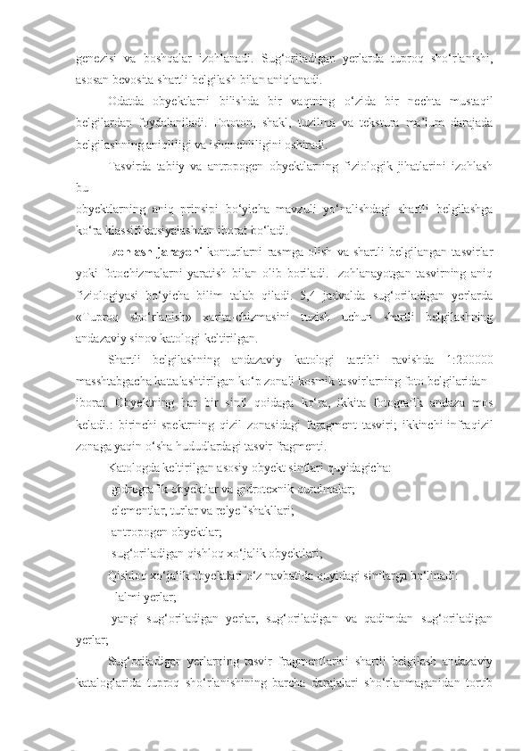 genezisi   va   boshqalar   izohlanadi.   Sug‘oriladigan   yerlarda   tuproq   sho‘rlanishi,
asosan bevosita shartli belgilash bilan aniqlanadi.
Odatda   obyektlarni   bilishda   bir   vaqtning   o‘zida   bir   nechta   mustaqil
belgilardan   foydalaniladi.   Fototon,   shakl,   tuzilma   va   tekstura   ma’lum   darajada
belgilashning aniqliligi va ishonchliligini oshiradi.
Tasvirda   tabiiy   va   antropogen   obyektlarning   fiziologik   jihatlarini   izohlash
bu
obyektlarning   aniq   prinsipi   bo‘yicha   mavzuli   yo‘nalishdagi   shartli   belgilashga
ko‘ra klassifikatsiyalashdan iborat bo‘ladi.
Izohlash   jarayoni   konturlarni   rasmga   olish   va   shartli   belgilangan   tasvirlar
yoki   fotochizmalarni   yaratish   bilan   olib   boriladi.   Izohlanayotgan   tasvirning   aniq
fiziologiyasi   bo‘yicha   bilim   talab   qiladi.   5,4   jadvalda   sug‘oriladigan   yerlarda
«Tuproq   sho‘rlanish»   xarita-chizmasini   tuzish   uchun   shartli   belgilashning
andazaviy sinov katologi keltirilgan.
Shartli   belgilashning   andazaviy   katologi   tartibli   ravishda   1:200000
masshtabgacha kattalashtirilgan ko‘p zonali kosmik tasvirlarning foto belgilaridan
iborat.   Obyektning   har   bir   sinfi   qoidaga   ko‘ra,   ikkita   fotografik   andaza   mos
keladi.:   birinchi-spektrning   qizil   zonasidagi   faragment   tasviri;   ikkinchi-infraqizil
zonaga yaqin o‘sha hududlardagi tasvir fragmenti.
Katologda keltirilgan asosiy obyekt sinflari quyidagicha:
-gidrografik obyektlar va gidrotexnik qurulmalar;
-elementlar, turlar va relyef shakllari;
-antropogen obyektlar;
-sug‘oriladigan qishloq xo‘jalik obyektlari;
Qishloq xo‘jalik obyektlari o‘z navbatida quyidagi sinflarga bo‘linadi:
- lalmi yerlar;
-yangi   sug‘oriladigan   yerlar,   sug‘oriladigan   va   qadimdan   sug‘oriladigan
yerlar;
Sug‘oriladigan   yerlarning   tasvir   fragmentlarini   shartli   belgilash   andazaviy
kataloglarida   tuproq   sho‘rlanishining   barcha   darajalari   sho‘rlanmaganidan   tortib 