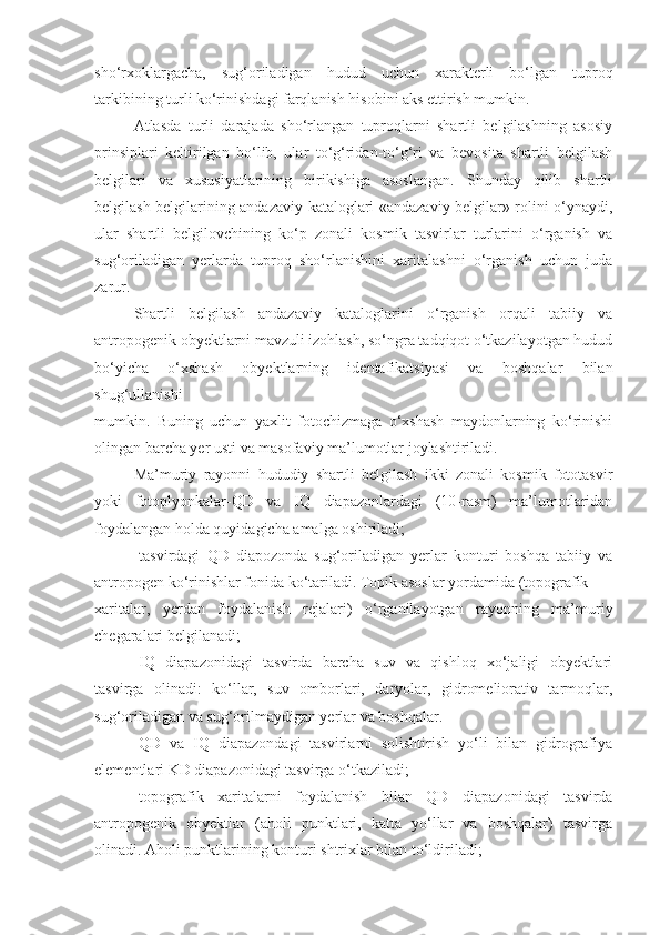 sho‘rxoklargacha,   sug‘oriladigan   hudud   uchun   xarakterli   bo‘lgan   tuproq
tarkibining turli ko‘rinishdagi farqlanish hisobini aks ettirish mumkin.
Atlasda   turli   darajada   sho‘rlangan   tuproqlarni   shartli   belgilashning   asosiy
prinsiplari   keltirilgan   bo‘lib,   ular   to‘g‘ridan-to‘g‘ri   va   bevosita   shartli   belgilash
belgilari   va   xususiyatlarining   birikishiga   asoslangan.   Shunday   qilib   shartli
belgilash belgilarining andazaviy kataloglari «andazaviy belgilar» rolini o‘ynaydi,
ular   shartli   belgilovchining   ko‘p   zonali   kosmik   tasvirlar   turlarini   o‘rganish   va
sug‘oriladigan   yerlarda   tuproq   sho‘rlanishini   xaritalashni   o‘rganish   uchun   juda
zarur.
Shartli   belgilash   andazaviy   kataloglarini   o‘rganish   orqali   tabiiy   va
antropogenik obyektlarni mavzuli izohlash, so‘ngra tadqiqot o‘tkazilayotgan hudud
bo‘yicha   o‘xshash   obyektlarning   identafikatsiyasi   va   boshqalar   bilan
shug‘ullanishi
mumkin.   Buning   uchun   yaxlit   fotochizmaga   o‘xshash   maydonlarning   ko‘rinishi
olingan barcha yer usti va masofaviy ma’lumotlar joylashtiriladi.
Ma’muriy   rayonni   hududiy   shartli   belgilash   ikki   zonali   kosmik   fototasvir
yoki   fotoplyonkalar-QD   va   IQ   diapazonlardagi   (10-rasm)   ma’lumotlaridan
foydalangan holda quyidagicha amalga oshiriladi;
-tasvirdagi   QD   diapozonda   sug‘oriladigan   yerlar   konturi   boshqa   tabiiy   va
antropogen ko‘rinishlar fonida ko‘tariladi. Topik asoslar yordamida (topografik
xaritalar,   yerdan   foydalanish   rejalari)   o‘rganilayotgan   rayonning   ma’muriy
chegaralari belgilanadi;
-IQ   diapazonidagi   tasvirda   barcha   suv   va   qishloq   xo‘jaligi   obyektlari
tasvirga   olinadi:   ko‘llar,   suv   omborlari,   daryolar,   gidromeliorativ   tarmoqlar,
sug‘oriladigan va sug‘orilmaydigan yerlar va boshqalar.
-QD   va   IQ   diapazondagi   tasvirlarni   solishtirish   yo‘li   bilan   gidrografiya
elementlari KD diapazonidagi tasvirga o‘tkaziladi;
-topografik   xaritalarni   foydalanish   bilan   QD   diapazonidagi   tasvirda
antropogenik   obyektlar   (aholi   punktlari,   katta   yo‘llar   va   boshqalar)   tasvirga
olinadi. Aholi punktlarining konturi shtrixlar bilan to‘ldiriladi; 