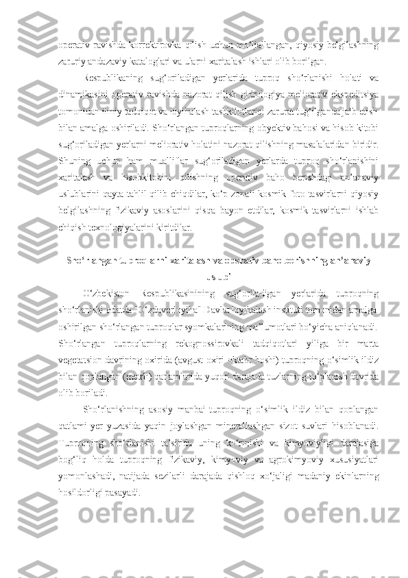 operativ  ravishda   korrektirovka  qilish  uchun  mo‘ljallangan,  qiyosiy  belgilashning
zaruriy andazaviy kataloglari va ularni xaritalash ishlari olib borilgan.
Respublikaning   sug‘oriladigan   yerlarida   tuproq   sho‘rlanishi   holati   va
dinamikasini   operativ   ravishda   nazorat   qilish   gidrologiya-meliorativ   ekspeditsiya
tomonidan ilmiy tadqiqot va loyihalash tashkilotlarini zarurat tug‘ilganda jalb etish
bilan amalga oshiriladi. Sho‘rlangan tuproqlarning obyektiv bahosi va hisob kitobi
sug‘oriladigan yerlarni meliorativ holatini nazorat qilishning masalalaridan biridir.
Shuning   uchun   ham   mualliflar   sug‘oriladigan   yerlarda   tuproq   sho‘rlanishini
xaritalash   va   hisobkitobini   qilishning   operativ   baho   berishdagi   an’anaviy
uslublarini qayta tahlil qilib chiqdilar, ko‘p zonali kosmik foto tasvirlarni  qiyosiy
belgilashning   fizikaviy   asoslarini   qisqa   bayon   etdilar,   kosmik   tasvirlarni   ishlab
chiqish texnologiyalarini kiritdilar.
Sho‘rlangan tuproqlarni xaritalash va operativ baho berishning   an’anaviy
uslubi
O‘zbekiston   Respublikasinining   sug‘oriladigan   yerlarida   tuproqning
sho‘rlanishi odatda "O‘zdaverloyiha" Davlat loyihalash instituti tomonidan amalga
oshirilgan sho‘rlangan tuproqlar syomkalarining ma’lumotlari bo‘yicha aniqlanadi.
Sho‘rlangan   tuproqlarning   rekognossirovkali   tadqiqotlari   yiliga   bir   marta
vegetatsion davrining oxirida (avgust oxiri-oktabr boshi) tuproqning o‘simlik ildiz
bilan qoplangan (metrli) qatlamlarida yuqori darajada tuzlarning to‘planish davrida
olib boriladi.
Sho‘rlanishning   asosiy   manbai-tuproqning   o‘simlik   ildiz   bilan   qoplangan
qatlami-yer   yuzasida   yaqin   joylashgan   minerallashgan   sizot   suvlari   hisoblanadi.
Tuproqning   sho‘rlanishi   ta’sirida   uning   ko‘rinishi   va   kimyoviyligi   darajasiga
bog‘liq   holda   tuproqning   fizikaviy,   kimyoviy   va   agrokimyoviy   xususiyatlari
yomonlashadi,   natijada   sezilarli   darajada   qishloq   xo‘jaligi   madaniy   ekinlarning
hosildorligi pasayadi. 