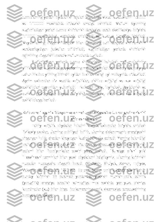 tuproqlarning yerdan foydalanish rejalari bilan birga vizual kuzatuvlarini 1:50000
va   1:100000   masshtabda   o‘tkazish   amalga   oshiriladi.   Ma’lum   rayonning
sug‘oriladigan   yerlari   tuproq   sho‘rlanish   darajasiga   qarab   eksplikatsiya   bo‘yicha
1:10000   masshtabdagi   xaritalarda   aniqlanadi   va   kuzatuv   jurnaliga   kiritiladi.
Maydonlarning   o‘zgarish   darajasi   bilan   tuproqning   turli   darajada   sho‘rlanishini
xarakterlaydigan   jadvallar   to‘ldiriladi;   sug‘oriladigan   yerlarda   sho‘rlanish
rejimining o‘zgarishi operativ ma’lumotlarda tuziladi.
Sug‘oriladigan   yerlarda   tuproq   sho‘rlanishini   baholash   ma’lumotlarining
yillik hisoboti sug‘oriladigan yerlarning meliorativ holati bahosi bo‘yicha joriy yil
uchun   hisobot   yilining   birinchi   oyidan   boshlab   oxirgi   oyi   mobaynida   o‘tkaziladi.
Ayrim   axborotlar   o‘z   vaqtida   xo‘jaliklar,   qishloq   xo‘jaligi   va   suv   xo‘jaligi
tashkilotlari   tomonidan   yuboriladi.   Hisobotlar   ilmiy,   loyihalash,   foydalanish   va
qurish     (qurilayotgan   obyekt   bo‘yicha),   meliorativ,   qishloq   va   suv   xo‘jaligi
tashkilotlarga beriladi.
Ko‘p zonali kosmik fotosyomkalar ma’lumotlari asosida tuproq sho‘rlanishini
aniqlash asoslari
Tabiiy   xo‘jalik   obyektlar   holatini   kosmik   axborotlar   bo‘yicha   aniqlash
fizikaviy   asoslar,   ularning   qobiliyati   bo‘lib,   ularning   elektromagnit   energiyasini
o‘rgangan   holda   chetdan   kirayotgan   kuchni   ham   aks   ettiradi.   Yerning   balandligi
oralig‘i   bilan   atmosfera   qatlamidan   o‘ta   turib   va   tarqatuvchi   kuchlar   ta’sirlanish
qatlami   bilan   fotoplyonkalar   tasviri   yerga   tushadi.   " Suratga   olish "   yoki
" Tasvirlash "   terminlari   bilan   yassi   obyektlarni   belgilaymiz.   Ularning   ko‘rinishi
nuqtadan   nuqtagacha   o‘zgarib   boradi.   (Shukshin,   Shulyak,   Zeman,   Tojiyev,
Vaksman   va   boshqalar,   1990   yil).   Oq-qora   (yarim   tonli   kulrang)   tasvir   uchun
bunday   ko‘rinish   bir   parametr   yordamida   yozilishi   mumkin-optik   qalinlik
(yorug‘lik)   energiya   tarqalish   salmog‘iga   mos   ravishda   yer   yuza   qismiga
koordinatlar   (x,u)   bilan   birga   fotokameraning   optik   sistemasiga   tarqatuvchining
bortiga kelib tushadi: 