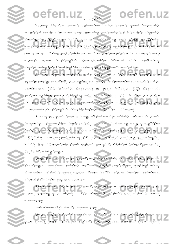 9= 9 (x, u)
Nazariy   jihatdan   kosmik   axborotlarni   olish   kosmik   yerni   boshqarish
masalalari   bortda  o‘lchangan  tarqatuvchining  xarakteristikasi   bilan  dala  o‘rganish
chambarchas   bog‘langan   bo‘lib,   yer   ko‘rinishlarining   optik   o‘ziga   xosliklarini
topish   zarur   qoidaga   ko‘ra,   hisob-kitobsiz   o‘lchov   natijalariga   ko‘p   hollardagi
atmosfera va o‘lchov vositalarining noma’lum xarakteristikalaridir. Bu masalaning
tuzatish   qarori   boshlang‘ich   shart-sharoitlar   bilimini   talab   etadi-tabiiy
obyektlarning holati haqidagi bir qancha yer ustidagi ma’lumotlaridir.
Aniq   va   obyektiv   ravishda   xarita   tuzish   uchun   ko‘p   zonali   kosmik   foto
syomka amalga oshiriladi, shuningdek, bir qancha fotokameralar bilan turli ko‘rish
zonalaridagi   (KD   ko‘rinish   diapozoni)   va   yaqin   infraqizil   (IQ)   diapazonli
spektrining bir paytning o‘zidagi syomkada olib boriladi. KD – bu diapazon spektr
oblastini  λ =0.40-0.70/mkm (bu diapazonda odam ko‘ra oladi); IQdiapazon istalgan
diapazonning boshlang‘ich oblastida joylashadi ( λ =0.75-0.90 mkm).
Bunday   vaziyatda   kosmik   fotoga   olishni   amalga   oshirish   uchun   uch   zonali
fotografiya   sistemasidan   foydalaniladi,   u   rangli   filtrlarning   tiniq   yotug‘liklar
(qo‘yib   yuborish)   chiziqlari   quyidagi   effektli   (o‘rtacha)   to‘lqin   uzunligiga   ega:
0.50; 0.67; 0.8 mkm (spektrning yashil, qizil va infraqizil zonalariga yaqin bog‘liq
holda) 18 va 19 rasmlarda shartli ravishda yorug‘lik chiziqlari ko‘rsatilgan va 1k,
2k, 3k bilan belgilangan.
Mavzuli nuqtai nazardan kosmik tasvirlar bo‘yicha sug‘oriladigan yerlardagi
sho‘rlangan   tuproqlarni   aniqlash   ma’lum   tizimda   tarqaladigan,   quyidagi   tabiiy
elementlar:   o‘simlik-tuproq-suvdan   iborat   bo‘lib   o‘zaro   harakat   oqimlarini
o‘rganishdir. Bular quyidagi tizimlar:
-bir   elementli   (qalin   zich   o‘simlik   qoplami   quruq   tuproqning   ochiq   yuza
qismi,   suvning   yuza   qismi);   -   ikki   elementli   (o‘simlik-suv,   o‘simlik-tuproq,
tuproqsuv);
-uch elementli (o‘simlik - tuproq-suv);
Masalan, o‘sish davrining boshida, sholi dalasi-bir elementli tizim (suvning
yuza   qismi),   paxta   ekiladigan   sug‘oriladigan   dala-ikki   elementli   (nam   tuproq 