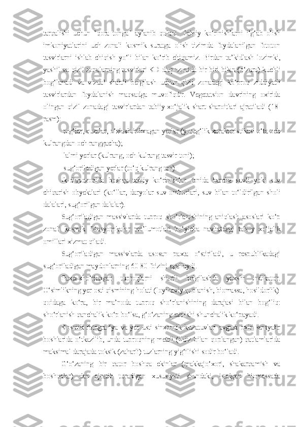 tarqalishi   uchun   "qora   tonga"   aylanib   qoladi.   Tabiiy   ko‘rinishlarni   ilg‘ab   olish
imkoniyatlarini   uch   zonali   kosmik   suratga   olish   tizimda   foydalanilgan   fototon
tasvirlarni   ishlab   chiqish   yo‘li   bilan   ko‘rib   chiqamiz.   Birdan   ta’kidlash   lozimki,
yashil va qizil zonalarning tasvirlari KD diapozonida bir-biri bilan (o‘zaro) kuchli
bog‘lanadi   va   vizual   shartli   belgilash   uchun   qizil   zonadagi   ko‘proq   ziddiyatli
tasvirlardan   foydalanish   maqsadga   muvofiqdir.   Vegetatsion   davrining   oxirida
olingan   qizil   zonadagi   tasvirlardan   tabiiy-xo‘jalik   shart-sharoitlari   ajratiladi   (18-
rasm):
-tog‘lar, qumlar, o‘zlashtirilmagan yerlar (yorug‘lik xarakteristikasi o‘ta och
kulrangdan och ranggacha);
-lalmi yerlar (kulrang, och kulrang tasvir toni);
-sug‘oriladigan yerlar (to‘q kulrang ton).
Ik-diapozonida   boshqa   tabiiy   ko‘rinishlar   fonida   barcha   suvli   yoki   suv
chiqarish   obyektlari   (ko‘llar,   daryolar   suv   omborlari,   suv   bilan   to‘ldirilgan   sholi
dalalari, sug‘orilgan dalalar).
Sug‘oriladigan   massivlarda   tuproq   sho‘rlanishining   aniqlash   asoslari   ko‘p
zonali   kosmik   fotosyomkalar   ma’lumotlari   bo‘yicha   navbatdagi   tabiiy   xo‘jalik
omillari xizmat qiladi.
Sug‘oriladigan   massivlarda   asosan   paxta   o‘stiriladi,   u   respublikadagi
sug‘oriladigan maydonlarning 60-80 foizini egallaydi.
Paxta-sho‘rlangan   tuproqlarni   shartli   belgilashda   yaxshi   indikator.
O‘simlikning yer osti qismining holati (loyihaviy qoplanish, biomassa, hosildorlik)
qoidaga   ko‘ra,   bir   ma’noda   tuproq   sho‘rlanishining   darajasi   bilan   bog‘liq:
sho‘rlanish qanchalik ko‘p bo‘lsa, g‘o‘zaning ezilishi shunchalik ko‘payadi.
Kosmik   fotografiya   va   yer   usti   sinxronik   kuzatuvlari   avgust   oxiri-sentyabr
boshlarida  o‘tkazilib,  unda tuproqning metrli  (ildiz  bilan  qoplangan)   qatlamlarida
maksimal darajada toksik (zaharli) tuzlarning yig‘ilishi sodir bo‘ladi.
G‘o‘zaning   bir   qator   boshqa   ekinlar   (makkajo‘xori,   shakarqamish   va
boshqalar)   dan   ajratib   turadigan   xususiyati   shundaki,   istalgan   biomassada 