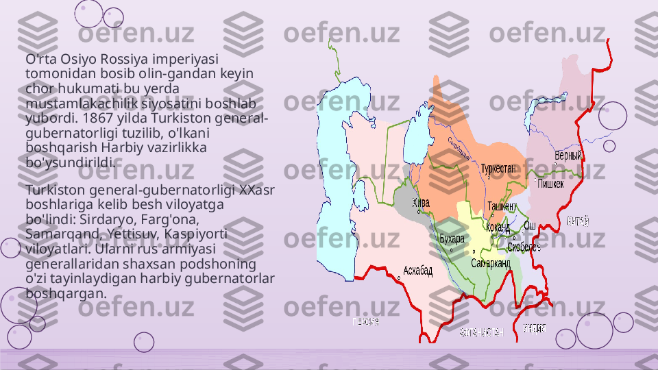 O'rta Osiyo Rossiya imperiyasi 
tomonidan bosib olin-gandan keyin 
chor hukumati bu yerda 
mustamlakachilik siyosatini boshlab 
yubordi. 1867 yilda Turkiston general-
gubernatorligi tuzilib, o'lkani 
boshqarish Harbiy vazirlikka 
bo'ysundirildi.
Turkiston general-gubernatorligi XXasr 
boshlariga kelib besh viloyatga 
bo'lindi: Sirdaryo, Farg'ona, 
Samarqand, Yettisuv, Kaspiyorti 
viloyatlari. Ularni rus armiyasi 
generallaridan shaxsan podshoning 
o'zi tayinlaydigan harbiy gubernatorlar 
boshqargan.    