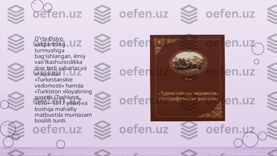 O'rta Osiyo 
xalqlarining 
turmushiga 
bag'ishlangan, ilmiy 
vao'lkashunoslikka 
doir turli xabarlar va 
maqolalar 
«Turkestanskie 
vedomosti» hamda 
«Turkiston viloyatining 
gazeti» (Toshkent, 
1870—1917 yillar) va 
boshqa mahalliy 
matbuotda muntazam 
bosilib turdi.    