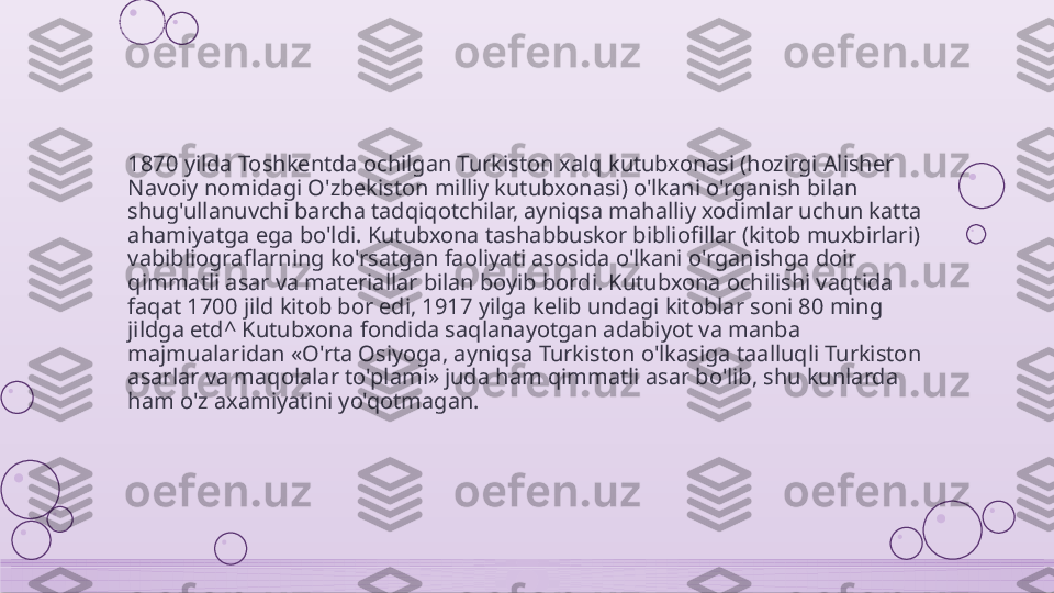1870 yilda Toshkentda ochilgan Turkiston xalq kutubxonasi (hozirgi Alisher 
Navoiy nomidagi O'zbekiston milliy kutubxonasi) o'lkani o'rganish bilan 
shug'ullanuvchi barcha tadqiqotchilar, ayniqsa mahalliy xodimlar uchun katta 
ahamiyatga ega bo'ldi. Kutubxona tashabbuskor bibliofillar (kitob muxbirlari) 
vabibliograflarning ko'rsatgan faoliyati asosida o'lkani o'rganishga doir 
qimmatli asar va materiallar bilan boyib bordi. Kutubxona ochilishi vaqtida 
faqat 1700 jild kitob bor edi, 1917 yilga kelib undagi kitoblar soni 80 ming 
jildga etd^ Kutubxona fondida saqlanayotgan adabiyot va manba 
majmualaridan «O'rta Osiyoga, ayniqsa Turkiston o'lkasiga taalluqli Turkiston 
asarlar va maqolalar to'plami» juda ham qimmatli asar bo'lib, shu kunlarda 
ham o'z axamiyatini yo'qotmagan.    