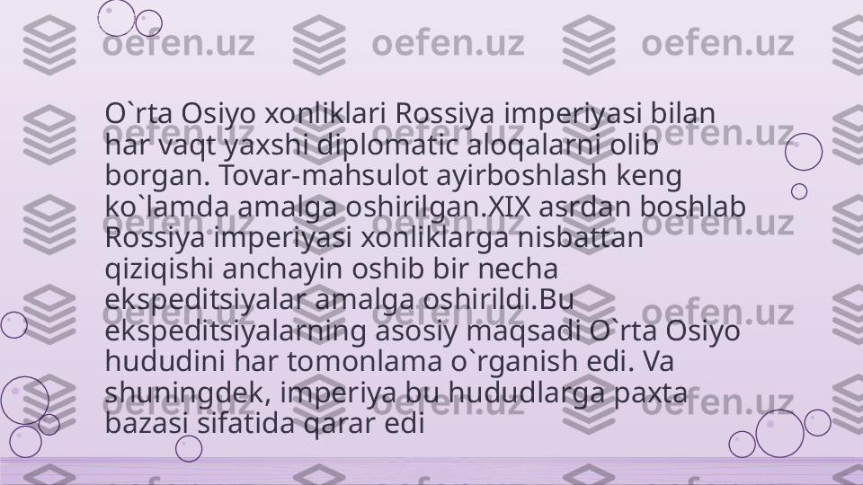 O`rta Osiyo xonliklari Rossiya imperiyasi bilan 
har vaqt yaxshi diplomatic aloqalarni olib 
borgan. Tovar-mahsulot ayirboshlash keng 
ko`lamda amalga oshirilgan.XIX asrdan boshlab 
Rossiya imperiyasi xonliklarga nisbattan 
qiziqishi anchayin oshib bir necha 
ekspeditsiyalar amalga oshirildi.Bu 
ekspeditsiyalarning asosiy maqsadi O`rta Osiyo 
hududini har tomonlama o`rganish edi. Va 
shuningdek, imperiya bu hududlarga paxta 
bazasi sifatida qarar edi    