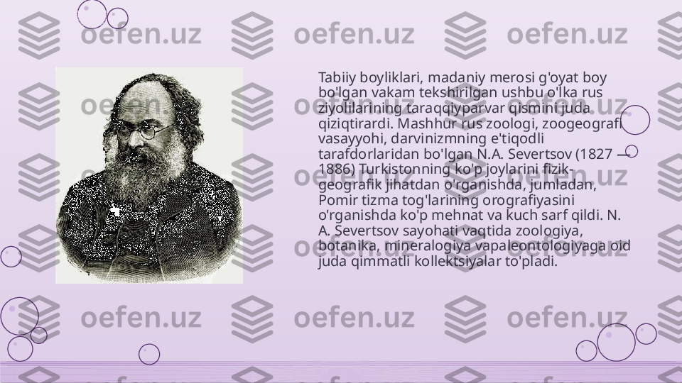 Tabiiy boyliklari, madaniy merosi g'oyat boy 
bo'lgan vakam tekshirilgan ushbu o'lka rus 
ziyolilarining taraqqiyparvar qismini juda 
qiziqtirardi. Mashhur rus zoologi, zoogeografi 
vasayyohi, darvinizmning e'tiqodli 
tarafdorlaridan bo'lgan N.A. Severtsov (1827 — 
1886) Turkistonning ko'p joylarini fizik-
geografik jihatdan o'rganishda, jumladan, 
Pomir tizma tog'larining orografiyasini 
o'rganishda ko'p mehnat va kuch sarf qildi. N. 
A. Severtsov sayohati vaqtida zoologiya, 
botanika, mineralogiya vapaleontologiyaga oid 
juda qimmatli kollektsiyalar to'pladi.    