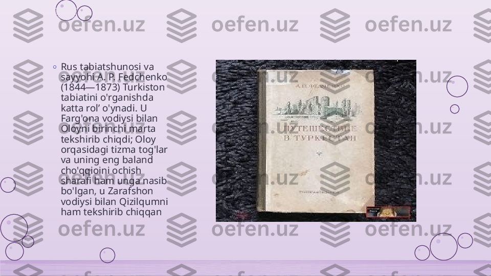 o
Rus tabiatshunosi va 
sayyohi A. P. Fedchenko 
(1844—1873) Turkiston 
tabiatini o'rganishda 
katta rol’ o'ynadi. U 
Farg'ona vodiysi bilan 
Oloyni birinchi marta 
tekshirib chiqdi; Oloy 
orqasidagi tizma tog'lar 
va uning eng baland 
cho'qqioini ochish 
sharafi ham unga nasib 
bo'lgan, u Zarafshon 
vodiysi bilan Qizilqumni 
ham tekshirib chiqqan    