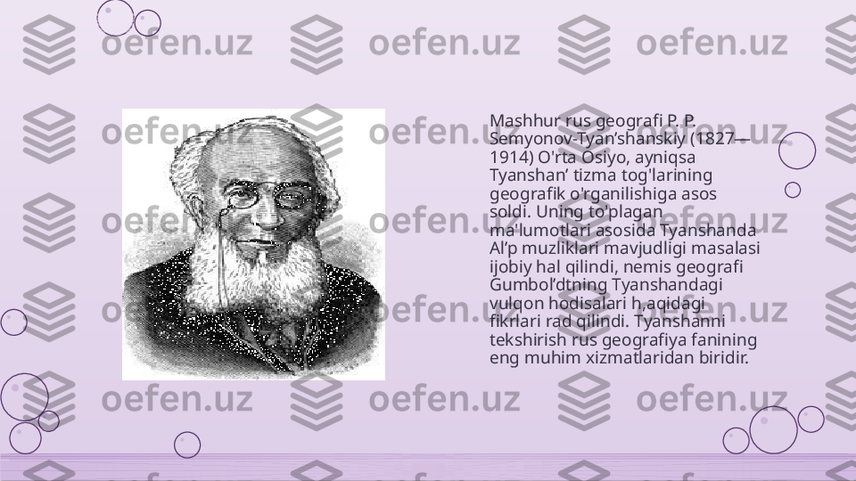 Mashhur rus geografi P. P. 
Semyonov-Tyan’shanskiy (1827—
1914) O'rta Osiyo, ayniqsa 
Tyanshan’ tizma tog'larining 
geografik o'rganilishiga asos 
soldi. Uning to'plagan 
ma'lumotlari asosida Tyanshanda 
Al’p muzliklari mavjudligi masalasi 
ijobiy hal qilindi, nemis geografi 
Gumbol’dtning Tyanshandagi 
vulqon hodisalari h,aqidagi 
fikrlari rad qilindi. Tyanshanni 
tekshirish rus geografiya fanining 
eng muhim xizmatlaridan biridir.    