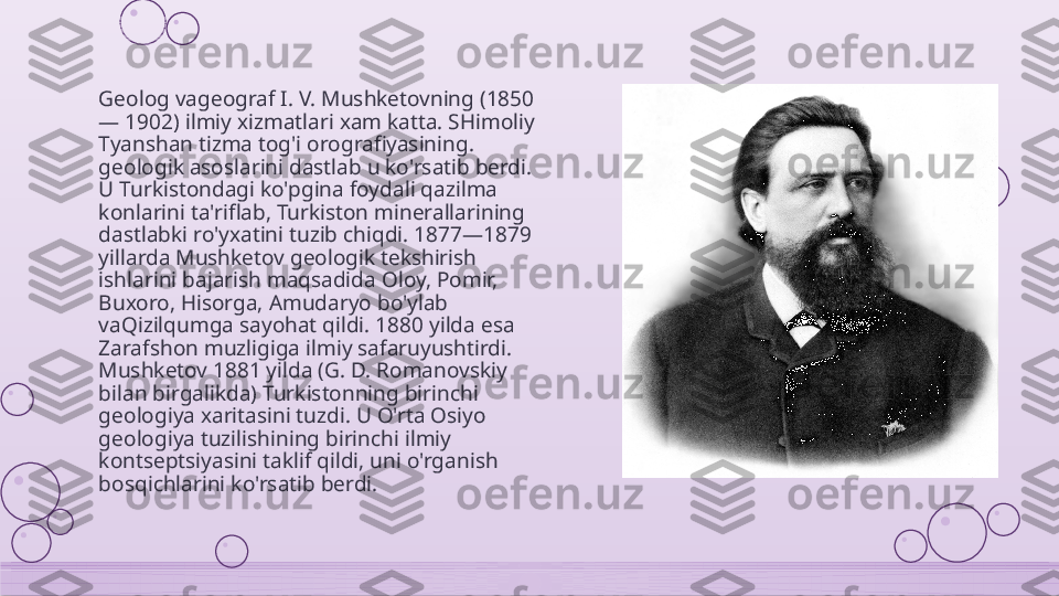 Geolog vageograf I. V. Mushketovning (1850 
— 1902) ilmiy xizmatlari xam katta. SHimoliy 
Tyanshan tizma tog'i orografiyasining. 
geologik asoslarini dastlab u ko'rsatib berdi. 
U Turkistondagi ko'pgina foydali qazilma 
konlarini ta'riflab, Turkiston minerallarining 
dastlabki ro'yxatini tuzib chiqdi. 1877—1879 
yillarda Mushketov geologik tekshirish 
ishlarini bajarish maqsadida Oloy, Pomir, 
Buxoro, Hisorga, Amudaryo bo'ylab 
vaQizilqumga sayohat qildi. 1880 yilda esa 
Zarafshon muzligiga ilmiy safaruyushtirdi. 
Mushketov 1881 yilda (G. D. Romanovskiy 
bilan birgalikda) Turkistonning birinchi 
geologiya xaritasini tuzdi. U O'rta Osiyo 
geologiya tuzilishining birinchi ilmiy 
kontseptsiyasini taklif qildi, uni o'rganish 
bosqichlarini ko'rsatib berdi.    