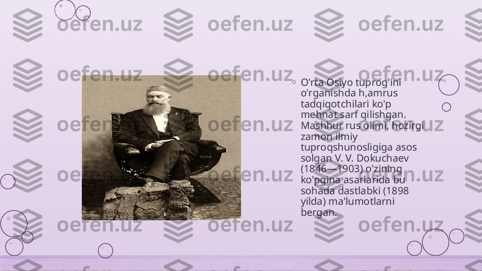 o
O'rta Osiyo tuprog'ini 
o'rganishda h,amrus 
tadqiqotchilari ko'p 
mehnat sarf qilishgan. 
Mashhur rus olimi, hozirgi 
zamon ilmiy 
tuproqshunosligiga asos 
solgan V. V. Dokuchaev 
(1846—1903) o'zining 
ko'pgina asarlarida bu 
sohada dastlabki (1898 
yilda) ma'lumotlarni 
bergan.    