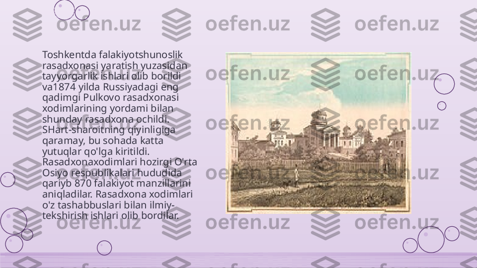 Toshkentda falakiyotshunoslik 
rasadxonasi yaratish yuzasidan 
tayyorgarlik ishlari olib borildi 
va1874 yilda Russiyadagi eng 
qadimgi Pulkovo rasadxonasi 
xodimlarining yordami bilan 
shunday rasadxona ochildi. 
SHart-sharoitning qiyinligiga 
qaramay, bu sohada katta 
yutuqlar qo'lga kiritildi. 
Rasadxonaxodimlari hozirgi O'rta 
Osiyo respublikalari hududida 
qariyb 870 falakiyot manzillarini 
aniqladilar. Rasadxona xodimlari 
o'z tashabbuslari bilan ilmiy- 
tekshirish ishlari olib bordilar.    