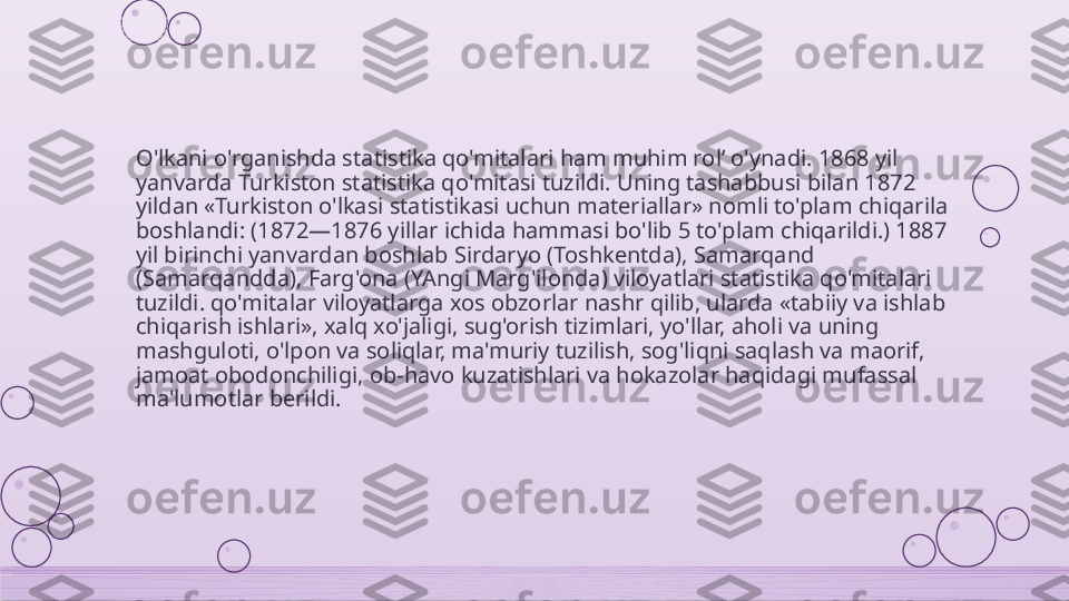 O'lkani o'rganishda statistika qo'mitalari ham muhim rol’ o'ynadi. 1868 yil 
yanvarda Turkiston statistika qo'mitasi tuzildi. Uning tashabbusi bilan 1872 
yildan «Turkiston o'lkasi statistikasi uchun materiallar» nomli to'plam chiqarila 
boshlandi: (1872—1876 yillar ichida hammasi bo'lib 5 to'plam chiqarildi.) 1887 
yil birinchi yanvardan boshlab Sirdaryo (Toshkentda), Samarqand 
(Samarqandda), Farg'ona (YAngi Marg'ilonda) viloyatlari statistika qo'mitalari 
tuzildi. qo'mitalar viloyatlarga xos obzorlar nashr qilib, ularda «tabiiy va ishlab 
chiqarish ishlari», xalq xo'jaligi, sug'orish tizimlari, yo'llar, aholi va uning 
mashguloti, o'lpon va soliqlar, ma'muriy tuzilish, sog'liqni saqlash va maorif, 
jamoat obodonchiligi, ob-havo kuzatishlari va hokazolar haqidagi mufassal 
ma'lumotlar berildi.    