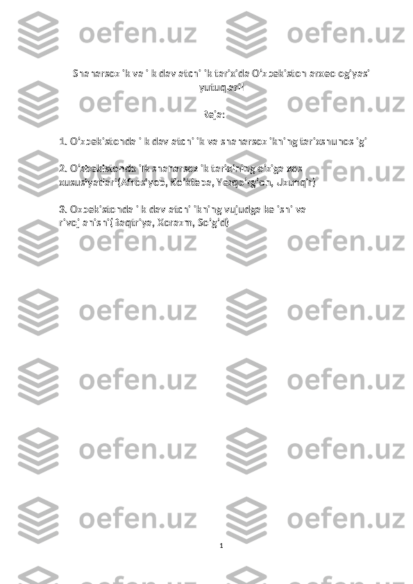 Shaharsozlik va ilk davlatchilik tarixida O’zbekiston arxeologiyasi
yutuqlariI
                                                          Reja:
1.  O’zbekistonda ilk davlatchilik va shaharsozlikning tarixshunosligi
2. O’zbekistonda ilk shaharsozlik tarixining o’ziga xos 
xususiyatlari(Afrosiyob, Ko’ktepa, Yerqo’rg’on, Uzunqir)
3. Ozbekistonda ilk davlatchilikning vujudga kelishi va 
rivojlanishi(Baqtriya, Xorazm, So’g’d)
1 