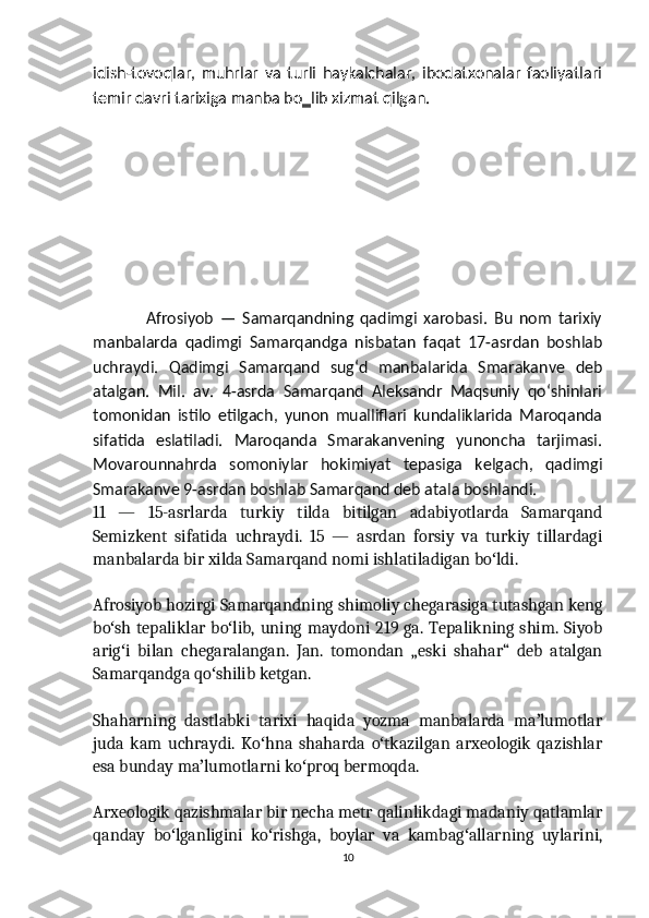 idish-tovoqlar,   muhrlar   va   turli   haykalchalar,   ibodatxonalar   faoliyatlari
temir davri tarixiga manba bo‗lib xizmat qilgan.    
                Afrosiyob   —   Samarqandning   qadimgi   xarobasi.   Bu   nom   tarixiy
manbalarda   qadimgi   Samarqandga   nisbatan   faqat   17-asrdan   boshlab
uchraydi.   Qadimgi   Samarqand   sugʻd   manbalarida   Smarakanve   deb
atalgan.   Mil.   av.   4-asrda   Samarqand   Aleksandr   Maqsuniy   qoʻshinlari
tomonidan   istilo   etilgach,   yunon   mualliflari   kundaliklarida   Maroqanda
sifatida   eslatiladi.   Maroqanda   Smarakanvening   yunoncha   tarjimasi.
Movarounnahrda   somoniylar   hokimiyat   tepasiga   kelgach,   qadimgi
Smarakanve 9-asrdan boshlab Samarqand deb atala boshlandi.
11   —   15-asrlarda   turkiy   tilda   bitilgan   adabiyotlarda   Samarqand
Semizkent   sifatida   uchraydi.   15   —   asrdan   forsiy   va   turkiy   tillardagi
manbalarda bir xilda Samarqand nomi ishlatiladigan bo ldi.ʻ
Afrosiyob hozirgi Samarqandning shimoliy chegarasiga tutashgan keng
bo sh tepaliklar bo lib, uning maydoni 219 ga. Tepalikning shim. Siyob	
ʻ ʻ
arig i   bilan   chegaralangan.   Jan.   tomondan   „eski   shahar“   deb   atalgan
ʻ
Samarqandga qo shilib ketgan.	
ʻ
Shaharning   dastlabki   tarixi   haqida   yozma   manbalarda   ma lumotlar	
ʼ
juda   kam   uchraydi.   Ko hna   shaharda   o tkazilgan   arxeologik   qazishlar	
ʻ ʻ
esa bunday ma lumotlarni ko proq bermoqda.	
ʼ ʻ
Arxeologik qazishmalar bir necha metr qalinlikdagi madaniy qatlamlar
qanday   bo lganligini   ko rishga,   boylar   va   kambag allarning   uylarini,	
ʻ ʻ ʻ
10 