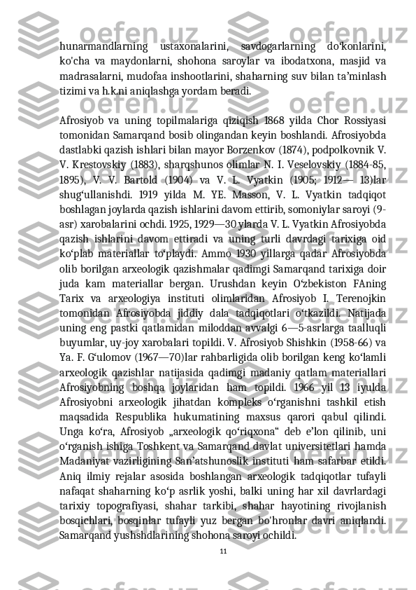 hunarmandlarning   ustaxonalarini,   savdogarlarning   do konlarini,ʻ
ko'cha   va   maydonlarni,   shohona   saroylar   va   ibodatxona,   masjid   va
madrasalarni, mudofaa inshootlarini, shaharning suv bilan ta minlash	
ʼ
tizimi va h.k.ni aniqlashga yordam beradi.
Afrosiyob   va   uning   topilmalariga   qiziqish   1868   yilda   Chor   Rossiyasi
tomonidan Samarqand bosib olingandan keyin boshlandi. Afrosiyobda
dastlabki qazish ishlari bilan mayor Borzenkov (1874), podpolkovnik V.
V.   Krestovskiy   (1883),   sharqshunos   olimlar   N.   I.   Veselovskiy   (1884-85,
1895),   V.   V.   Bartold   (1904)   va   V.   L.   Vyatkin   (1905;   1912—   13)lar
shug ullanishdi.   1919   yilda   M.   YE.   Masson,   V.   L.   Vyatkin   tadqiqot	
ʻ
boshlagan joylarda qazish ishlarini davom ettirib, somoniylar saroyi (9-
asr) xarobalarini ochdi. 1925, 1929—30 ylarda V. L. Vyatkin Afrosiyobda
qazish   ishlarini   davom   ettiradi   va   uning   turli   davrdagi   tarixiga   oid
ko plab   materiallar   to playdi.   Ammo   1930   yillarga   qadar   Afrosiyobda	
ʻ ʻ
olib borilgan arxeologik qazishmalar qadimgi Samarqand tarixiga doir
juda   kam   materiallar   bergan.   Urushdan   keyin   O zbekiston   FAning	
ʻ
Tarix   va   arxeologiya   instituti   olimlaridan   Afrosiyob   I.   Terenojkin
tomonidan   Afrosiyobda   jiddiy   dala   tadqiqotlari   o tkazildi.   Natijada
ʻ
uning   eng   pastki   qatlamidan   miloddan   avvalgi   6—5-asrlarga   taalluqli
buyumlar, uy-joy xarobalari topildi. V. Afrosiyob Shishkin (1958-66) va
Ya. F. G ulomov (1967—70)lar rahbarligida olib borilgan keng ko lamli	
ʻ ʻ
arxeologik   qazishlar   natijasida   qadimgi   madaniy   qatlam   materiallari
Afrosiyobning   boshqa   joylaridan   ham   topildi.   1966   yil   13   iyulda
Afrosiyobni   arxeologik   jihatdan   kompleks   o rganishni   tashkil   etish	
ʻ
maqsadida   Respublika   hukumatining   maxsus   qarori   qabul   qilindi.
Unga   ko ra,   Afrosiyob   „arxeologik   qo riqxona“   deb   e lon   qilinib,   uni	
ʻ ʻ ʼ
o rganish   ishiga   Toshkent   va   Samarqand   davlat   universitetlari   hamda	
ʻ
Madaniyat   vazirligining   San atshunoslik   instituti   ham   safarbar   etildi.	
ʼ
Aniq   ilmiy   rejalar   asosida   boshlangan   arxeologik   tadqiqotlar   tufayli
nafaqat   shaharning   ko p   asrlik   yoshi,   balki   uning   har   xil   davrlardagi	
ʻ
tarixiy   topografiyasi,   shahar   tarkibi,   shahar   hayotining   rivojlanish
bosqichlari,   bosqinlar   tufayli   yuz   bergan   bo'hronlar   davri   aniqlandi.
Samarqand yushshdlarining shohona saroyi ochildi.
11 