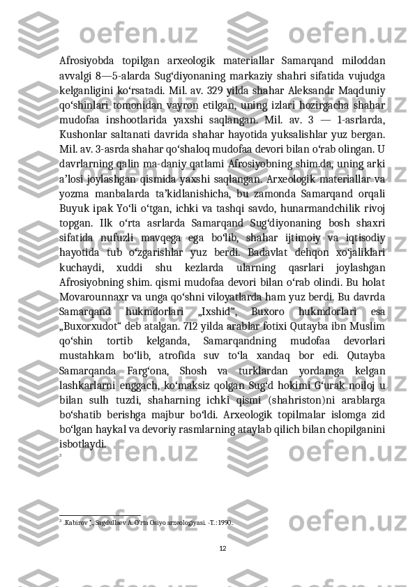 Afrosiyobda   topilgan   arxeologik   materiallar   Samarqand   miloddan
avvalgi   8—5-alarda   Sug diyonaning   markaziy   shahri   sifatida   vujudgaʻ
kelganligini   ko rsatadi.   Mil.   av.  329  yilda  shahar   Aleksandr   Maqduniy	
ʻ
qo shinlari   tomonidan   vayron   etilgan,   uning   izlari   hozirgacha   shahar	
ʻ
mudofaa   inshootlarida   yaxshi   saqlangan.   Mil.   av.   3   —   1-asrlarda,
Kushonlar  saltanati   davrida  shahar  hayotida   yuksalishlar  yuz  bergan.
Mil. av. 3-asrda shahar qo shaloq mudofaa devori bilan o rab olingan. U	
ʻ ʻ
davrlarning qalin ma-daniy qatlami Afrosiyobning shim.da, uning arki
a losi   joylashgan   qismida   yaxshi   saqlangan.   Arxeologik   materiallar   va	
ʼ
yozma   manbalarda   ta kidlanishicha,   bu   zamonda   Samarqand   orqali	
ʼ
Buyuk   ipak   Yo li   o tgan,   ichki   va   tashqi   savdo,   hunarmandchilik   rivoj	
ʻ ʻ
topgan.   Ilk   o rta   asrlarda   Samarqand   Sug diyonaning   bosh   shaxri
ʻ ʻ
sifatida   nufuzli   mavqega   ega   bo lib,   shahar   ijtimoiy   va   iqtisodiy	
ʻ
hayotida   tub   o zgarishlar   yuz   berdi.   Badavlat   dehqon   xo jaliklari	
ʻ ʻ
kuchaydi,   xuddi   shu   kezlarda   ularning   qasrlari   joylashgan
Afrosiyobning shim. qismi mudofaa devori bilan o rab olindi. Bu holat	
ʻ
Movarounnaxr va unga qo shni viloyatlarda ham yuz berdi. Bu davrda	
ʻ
Samarqand   hukmdorlari   „Ixshid“,   Buxoro   hukmdorlari   esa
„Buxorxudot“ deb atalgan. 712 yilda arablar fotixi Qutayba ibn Muslim
qo shin   tortib   kelganda,   Samarqandning   mudofaa   devorlari	
ʻ
mustahkam   bo lib,   atrofida   suv   to la   xandaq   bor   edi.   Qutayba	
ʻ ʻ
Samarqanda   Farg ona,   Shosh   va   turklardan   yordamga   kelgan	
ʻ
lashkarlarni   enggach,   ko maksiz   qolgan   Sug d   hokimi   G urak   noiloj   u	
ʻ ʻ ʻ
bilan   sulh   tuzdi,   shaharning   ichki   qismi   (shahriston)ni   arablarga
bo shatib   berishga   majbur   bo ldi.   Arxeologik   topilmalar   islomga   zid	
ʻ ʻ
bo lgan haykal va devoriy rasmlarning ataylab qilich bilan chopilganini
ʻ
isbotlaydi.
3
3
  .Kabirov J., Sagdullaev A. O’rta Osiyo arxeologiyasi. -T.: 1990.
12 