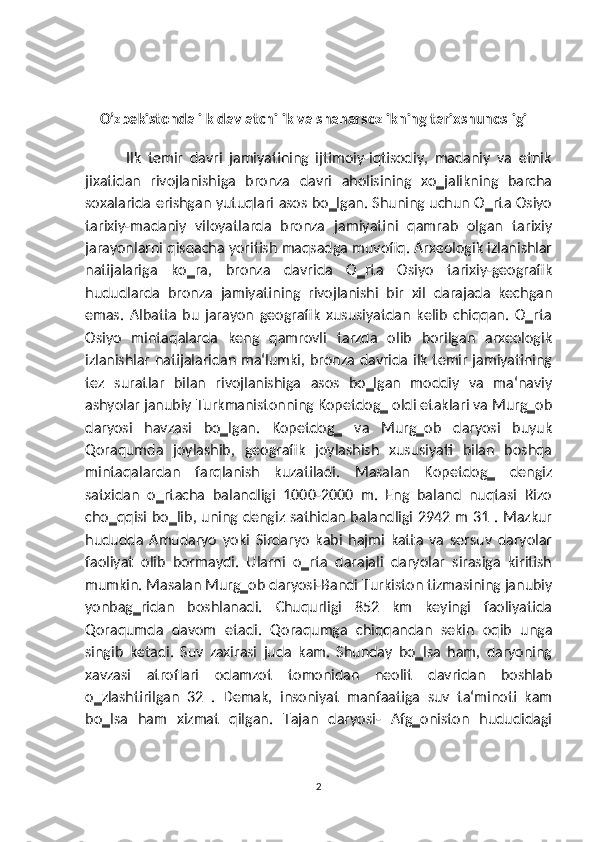     O’zbekistonda ilk davlatchilik va shaharsozlikning tarixshunosligi
            Ilk   temir   davri   jamiyatining   ijtimoiy-iqtisodiy,   madaniy   va   etnik
jixatidan   rivojlanishiga   bronza   davri   aholisining   xo‗jalikning   barcha
soxalarida erishgan yutuqlari asos bo‗lgan. Shuning uchun O‗rta Osiyo
tarixiy-madaniy   viloyatlarda   bronza   jamiyatini   qamrab   olgan   tarixiy
jarayonlarni qisqacha yoritish maqsadga muvofiq. Arxeologik izlanishlar
natijalariga   ko‗ra,   bronza   davrida   O‗rta   Osiyo   tarixiy-geografik
hududlarda   bronza   jamiyatining   rivojlanishi   bir   xil   darajada   kechgan
emas.   Albatta   bu   jarayon   geografik   xususiyatdan   kelib   chiqqan.   O‗rta
Osiyo   mintaqalarda   keng   qamrovli   tarzda   olib   borilgan   arxeologik
izlanishlar natijalaridan ma‘lumki, bronza davrida ilk temir jamiyatining
tez   suratlar   bilan   rivojlanishiga   asos   bo‗lgan   moddiy   va   ma‘naviy
ashyolar janubiy Turkmanistonning Kopetdog‗ oldi etaklari va Murg‗ob
daryosi   havzasi   bo‗lgan.   Kopetdog‗   va   Murg‗ob   daryosi   buyuk
Qoraqumda   joylashib,   geografik   joylashish   xususiyati   bilan   boshqa
mintaqalardan   farqlanish   kuzatiladi.   Masalan   Kopetdog‗   dengiz
satxidan   o‗rtacha   balandligi   1000-2000   m.   Eng   baland   nuqtasi   Rizo
cho‗qqisi bo‗lib, uning dengiz sathidan balandligi 2942 m 31 . Mazkur
hududda   Amudaryo   yoki   Sirdaryo   kabi   hajmi   katta   va   sersuv   daryolar
faoliyat   olib   bormaydi.   Ularni   o‗rta   darajali   daryolar   sirasiga   kiritish
mumkin. Masalan Murg‗ob daryosi-Bandi Turkiston tizmasining janubiy
yonbag‗ridan   boshlanadi.   Chuqurligi   852   km   keyingi   faoliyatida
Qoraqumda   davom   etadi.   Qoraqumga   chiqqandan   sekin   oqib   unga
singib   ketadi.   Suv   zaxirasi   juda   kam.   Shunday   bo‗lsa   ham,   daryoning
xavzasi   atroflari   odamzot   tomonidan   neolit   davridan   boshlab
o‗zlashtirilgan   32   .   Demak,   insoniyat   manfaatiga   suv   ta‘minoti   kam
bo‗lsa   ham   xizmat   qilgan.   Tajan   daryosi-   Afg‗oniston   hududidagi
2 