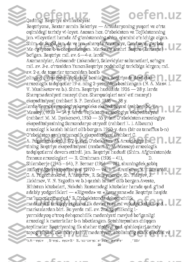 Qadimgi Baqtriya sivilizatsiyasi                                                                   
Baqtriyona, Baxtar zamin Baktriya — Amudaryoning yuqori va o rta ʻ
oqimidagi tarixiy vi-loyat.  Asosan hoz.   O zbekiston	
ʻ   va Tojikistonning 
jan. viloyatlari hamda Af-g onistonning shim. qismini o z ichiga olgan. 	
ʻ ʻ
Shim. da Sug d, jan. da va jan.-sharqda Araxosiya, Gandxara, g arbda 	
ʻ ʻ
Ma-rg iyona b-n chegaralangan. Markaziy shahri	
ʻ   Baqtra   (Zariaspa) 
bo lgan. Baqtriya mil. av. 6—4-a. larda 	
ʻ
Axomaniylar,   Aleksandr   ( Iskandar ),   Salavkiylar   saltanatlari, so ngra 	
ʻ
mil. av. 3-a. o rtasidan YunonBaqtriya podsholigi tarkibiga kirgan; mil. 	
ʻ
av. 2-a. da   toxarlar   tomonidan bosib 
olingach,   Toxariston   deb   atala   boshlagan.Baqtriyada dastlabki 
arxeologik tadqiqotlar 19-a. ning 2-yarmidan boshlangan (N. A. Masv. I.
V.   Mushketov   va b.). Shim. Baqtriya hududida 1926 — 28 y. larda 
Sharqmadaniyati muzeyi (hoz. Sharqxalqlari san -ati muzeyi) 	
ʼ
ekspsditsiyasi (rahbari B. P. Denike). 1936 — 38 y. 
larda   Termiz   arxeologiyakompleks ekspeditsiyasi (rahbari M. Ye. 
Massoy), 1953 — 54 y. larda   Tojikiston   arxeologiya   ekspeditsiyasi 
(rahbari M. M. Dyakonov), 1950 — 55 y.   lari   O zbekiston arxeologiya 	
ʻ
ekspeditsiyasining   Surxondaryo   otryadi (rahbari L. I. Albaum) 
arxeologi k kazish ishlari olib borgan. 1960-y. dan (bir oz tanaffus b-n) 
O zbekiston	
ʻ   san atshunoslik	ʼ   ekspeditsiyasi (rahbari G. 
A.   Pugachenkova ), 1972-y. dan O zbekiston FA Arxeologiya in-	
ʻ
tining   Baqtriya   ekspeditsiyasi (raxbari V. M. Massoy) arxeologik 
tadqiqotlarni davom ettirdi. Jan. Baqtriya hududi (Shim.   Afg oniston	
ʻ )da
fransuz arxeologlari — R. Girshman (1936 – 41),                         D. 
Shlamberje (1945 – 64), P. Bernar (1964 — 78), shuningdek sobiq 
Ittifoq-Afgon ekspeditsiyasi (1970 — 78; I. T. Krutikova, V. I. Sarianidi, 
G. A. Pugachenkova, A. Asqarov, R. Sulaymonov, Sh.  Pidayev , 3. 
Hakimov ,  V .  N .  Yagodin   va   b .)  qazish   ishlari   olib   borgan . Avesto , 
Bihistun   kitobalari ,  Nakdsh   Rustamdagi   kitobalar   hamda   qad .  g ʻ ind  
adabiy   yodgorliklari  — « Rigveda »  va  « Ramayana » da   Baqtriya   haqida  
ma ʼ lumotlar   mavjud . 6
  B .  O ʻ zbekistonda   dehqonchilik  
madaniyati   taraqqiy   etgan   va   ilk   davlat   tuzu   mi   vujudga   kslgan   qad . 
markazlardan   biri .  Bu   yerda   mil .  av . 2 ming   yillikniig  1-
yarmidayoq   o ʻ troq   dehqonchilik   madaniyati   mavjud   bo ʻ lganligi  
arxeologi   k   materiallar   b - n   isbotlangan .  Sotshitepsshan   chiqqan  
topilmalar   Baqtriyaning   ilk   shahar   tipidagi   qad .  qishloqlari   tarixiy  
topografiyasi ,  me ʼ moriy   tarhi ,  madaniyati ,  aholisining   etnik   qiyofasi   va  
6
9. Annayev  Т ., Shaydullayev Sh. Surxondaryo tarixidan lavhalar. –  Т ., 1997.
20 