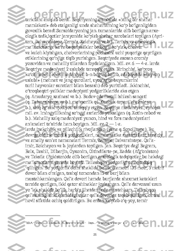 tarkibini   aniqlab   berdi .  Baqtriyaning   o ʻ tmishda  « Ming   bir   shahar  
mamlakati »  deb   atalganligi   unda   shaharlarning   ko ʻ p   bo ʻ lganligidan  
guvoxlik   beradi . Surxoidaryoning   jan .  tumanlarida   olib   borilgan   arxe -
ologik   tadk , iqotlar   jarayonida   ko ʻ plab   shahar   xarobalari   topilgan  ( Ayri -
tom ,  Dalvarzintepa ,  Termiz ,   Xolchayon   va   b .).  Tarixiy   va   arxeologik  
ma ʼ lumotlarga   ko ʻ ra   baqtriyaliklar   belbog ʻ li   ko ʻ ylak ,  cholvor  
va   kuloh   kiyishgan ,  cholvorlarining   pochasini   uchi   yuqoriga   qayrilgan  
etiklarining   qo ʻ njiga   tiqib   yurishgan .  Baqtriyada   asosan   oromiy  
yozuvidan   va   mahalliy   tillardan   foydalanilgan .  Mil .  av . 6 — 4- a .  larda  
Baqtriya   madaniyati  2  uslubda   taraqqiy   etgan .  Birinchisi ,  ko ʻ proq  
ko ʻ chmanchi   aholi   madaniyati   b - n   bog ʻ liq   bo ʻ lib ,  adabiyotda  « hayvon  
uslubi » ( mehnat   va   jang   qurollari ,  uyro ʻ zg ʻ or   buyumlarini  
turli   hayvonlar   suratlari   bilan   bezash )  deb   yuritiladi .  Ikkinchisi , 
o ʻ troqbaqtri - yaliklar   madapiyati   yodgorliklarida   aks   etgan  
( q .   Amudaryo   xazinasi   va   b .).  Budav-rda metall ishlash sanoati 
(q.   Dalvarzintepa   va b.),   me morlikʼ   q(. Kuchuk-tepa, Hal aimir va 	ʼ
b.),   xalq   og zaki ijodiyoti taraqqiy etgan. Baqtriya madaniyati, ayniqsa 	
ʻ
mil. av. 1mingyillikning so nggi asrlarida yuksalgan (q. Xotin-rabod va 	
ʻ
b.). Mahalliy xalq madaniyati yunon,   hind   va   fors   madaniyatlari 
an analari ta sirida ham boyigan. Mil. av. 2 — 1-a. 	
ʼ ʼ
larda   ipakchilik   va   pillachilik   rivojlangan ( yana   q.   Sopollitepa ). Bu 
davrga oid me morlik yodgorliklari,	
ʼ   numizmatika   materiallari, tasviriy 
va   amaliy san at
ʼ   namunalari Termiz, Zartepa, Dalvarzintepa. Qal a-	ʼ
imir, Xolchayon va b. joylardan topilgan. Jan. Baqtriya dagi Bagram, 
Balx, Dashli, Dilbarjin, Oyxonim, Oltindilsrte-pa, Xadda (Afg oniston) 	
ʻ
va   Taksila   ( Pokiston )da olib borilgan arxeologik tadqiqotlar bu hakdagi
ma lumotlarni yanada boyitdi.	
ʼ   Tallashqon yodgorligi to‘liq tadqiq
7
qilingan. Bu yodgorlik doira shaklida bo‘lib, diametri 135 metr, 5 metrli
devor bilan o‘ralgan, tashqi tomondan 15 ta burj bilan 
mustahkamlangan. Qal’a devori hamda burjlarda shaxmat kataklari 
tarzida qurilgan, ikki qator shinaklar joylashgan. Qal’a darvozasi uzun 
yo ‘lak shaklda bo‘lib, harbiy jihatdan juda mustahkam. Tallashqon 
qal’asining ichki qismidagi uylar qal’a devoriga taqab qurilgan, o‘rtasi 
hovli sifatida ochiq qoldirilgan. Bu erdan ko‘plab o‘q-yoy, temir 
7
10. Annayev T., Tilovov B., Xudoyberdiyev Sh. Boysun arxeologik yodgorliklari. – T., 1999.
21 