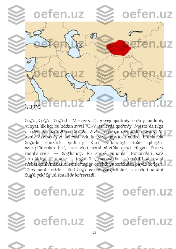 Sug dʻ
Sug d,   So g d,   Sug ud   -	
ʻ ʻ ʻ ʻ   Markaziy   Osiyodagi   qadimiy   tarixiy-madaniy
viloyat. Ilk bor miloddan avval VII-VI asrlarda qadimiy "Avesto"da tilga
olingan.   Bu   nom   20   asr   boshlarigacha   saqlangan.Miloddan   avvalgi   VI
asrda   Axamoniylar   sulolasi   vakillarining   qoyatosh   xotirot   bitiklarida
Suguda   shaklida   qadimiy   Eron   saltanatiga   tobe   qilingan
satrapliklardan   biri,   mamlakat   nomi   sifatida   qayd   etilgan.   Yunon
manbalarida   —   Sogdianoy.   Bu   shakl   yunonlar   tomonidan   so z	
ʻ
tarkibidagi   —   anaka   —   tegishlilik,   mansublik   ma nosini   bildiruvchi	
ʼ
nisbat qo shimchasini so z o zagiga qo shib yuborishdan paydo bo lgan.	
ʻ ʻ ʻ ʻ ʻ
Xitoy manbalarida — Suli. Sug d yozuvi yodgorliklari mamlakat nomini	
ʻ
Sug'd yoki Sg ud shaklida ko rsatadi.	
ʻ ʻ
25 