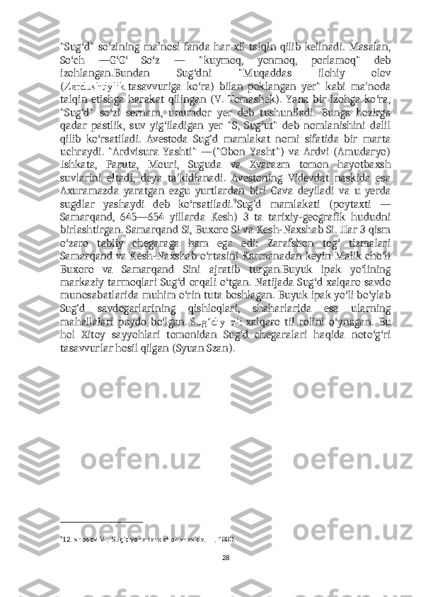 "Sug d"   so zining   ma nosi   fanda   har   xil   talqin   qilib   kelinadi.   Masalan,ʻ ʻ ʼ
So ch   —G G   So z   —   "kuymoq,   yonmoq,   porlamoq"   deb	
ʻ ʻ ʻ ʻ
izohlangan.Bundan   Sug dni   "Muqaddas   ilohiy   olov	
ʻ
( Zardushtiylik   tasavvuriga   ko ra)   bilan   poklangan   yer"   kabi   ma noda
ʻ ʼ
talqin   etishga   harakat   qilingan   (V.   Tomashek).   Yana   bir   izohga   ko ra,	
ʻ
"Sug'd"   so zi   sernam,   unumdor   yer   deb   tushuniladi.   Bunga   hozirga	
ʻ
qadar   pastlik,   suv   yig iladigan   yer   "S,   Sug ut"   deb   nomlanishini   dalil	
ʻ ʻ
qilib   ko rsatiladi.   Avestoda   Sug'd   mamlakat   nomi   sifatida   bir   marta	
ʻ
uchraydi.   "Ardvisura   Yashti"   —("Obon   Yasht")   va   Ardvi   (Amudaryo)
Ishkata,   Paruta,   Mouri,   Suguda   va   Xvarazm   tomon   hayotbaxsh
suvlarini   eltadi,   deya   ta kidlanadi.   Avestoning   Videvdat   naskida   esa	
ʼ
Axuramazda   yaratgan   ezgu   yurtlardan   biri   Gava   deyiladi   va   u   yerda
sugdlar   yashaydi   deb   ko rsatiladi.	
ʻ 9
Sug'd   mamlakati   (poytaxti   —
Samarqand,   645—654   yillarda   Kesh)   3   ta   tarixiy-geografik   hududni
birlashtirgan. Samarqand Si, Buxoro Si va Kesh-Naxshab Si. Har 3 qism
o zaro   tabiiy   chegaraga   ham   ega   edi:   Zarafshon   tog   tizmalari	
ʻ ʻ
Samarqand va Kesh-Naxshab o rtasini Karmanadan keyin Malik cho li	
ʻ ʻ
Buxoro   va   Samarqand   Sini   ajratib   turgan.Buyuk   ipak   yo lining	
ʻ
markaziy tarmoqlari  Sug d orqali o tgan. Natijada Sug d  xalqaro  savdo	
ʻ ʻ ʻ
munosabatlarida muhim o rin tuta boshlagan. Buyuk ipak yo li bo ylab	
ʻ ʻ ʻ
Sug'd   savdogarlarining   qishloqlari,   shaharlarida   esa   ularning
mahallalari   paydo   bo lgan.	
ʻ   Sug diy   tili	ʻ   xalqaro   til   rolini   o ynagan.   Bu	ʻ
hol   Xitoy   sayyohlari   tomonidan   Sug d   chegaralari   haqida   noto g ri	
ʻ ʻ ʻ
tasavvurlar hosil qilgan (Syuan Szan).
9
12. Ishoqov M., Sug diyona tarix chorrahasida, T., 1990;	
ʻ
28 