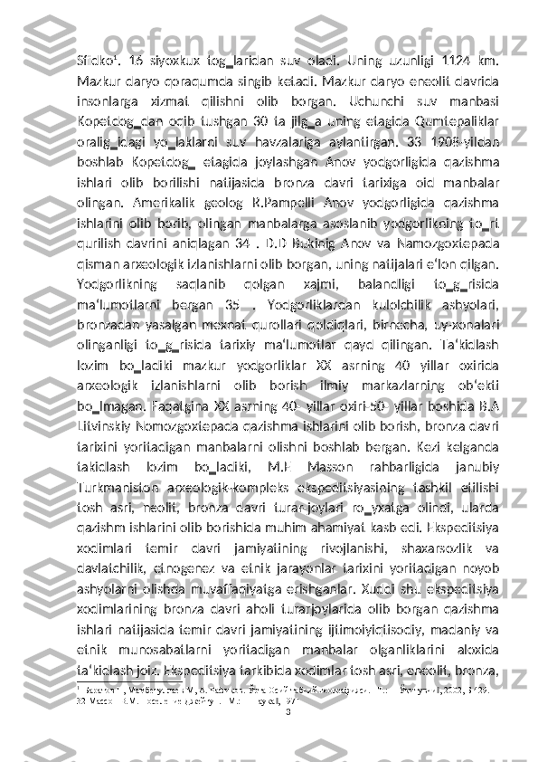 Sfidko 1
.   16   siyoxkux   tog‗laridan   suv   oladi.   Uning   uzunligi   1124   km.
Mazkur   daryo   qoraqumda   singib   ketadi.   Mazkur   daryo   eneolit   davrida
insonlarga   xizmat   qilishni   olib   borgan.   Uchunchi   suv   manbasi
Kopetdog‗dan   oqib   tushgan   30   ta   jilg‗a   uning   etagida   Qumtepaliklar
oralig‗idagi   yo‗laklarni   suv   havzalariga   aylantirgan.   33   1908-yildan
boshlab   Kopetdog‗   etagida   joylashgan   Anov   yodgorligida   qazishma
ishlari   olib   borilishi   natijasida   bronza   davri   tarixiga   oid   manbalar
olingan.   Amerikalik   geolog   R.Pampelli   Anov   yodgorligida   qazishma
ishlarini   olib   borib,   olingan   manbalarga   asoslanib   yodgorlikning   to‗rt
qurilish   davrini   aniqlagan   34   .   D.D   Bukinig   Anov   va   Namozgoxtepada
qisman arxeologik izlanishlarni olib borgan, uning natijalari e‘lon qilgan.
Yodgorlikning   saqlanib   qolgan   xajmi,   balandligi   to‗g‗risida
ma‘lumotlarni   bergan   35   .   Yodgorliklardan   kulolchilik   ashyolari,
bronzadan   yasalgan   mexnat   qurollari   qoldiqlari,   birnecha,   uy-xonalari
olinganligi   to‗g‗risida   tarixiy   ma‘lumotlar   qayd   qilingan.   Ta‘kidlash
lozim   bo‗ladiki   mazkur   yodgorliklar   XX   asrning   40   yillar   oxirida
arxeologik   izlanishlarni   olib   borish   ilmiy   markazlarning   ob‘ekti
bo‗lmagan.   Faqatgina   XX   asrning   40-   yillar   oxiri-50-   yillar   boshida   B.A
Litvinskiy Nomozgoxtepada qazishma ishlarini olib borish, bronza davri
tarixini   yoritadigan   manbalarni   olishni   boshlab   bergan.   Kezi   kelganda
takidlash   lozim   bo‗ladiki,   M.E   Masson   rahbarligida   janubiy
Turkmaniston   arxeologik-kompleks   ekspeditsiyasining   tashkil   etilishi
tosh   asri,   neolit,   bronza   davri   turar-joylari   ro‗yxatga   olindi,   ularda
qazishm ishlarini olib borishida muhim ahamiyat kasb edi. Ekspeditsiya
xodimlari   temir   davri   jamiyatining   rivojlanishi,   shaxarsozlik   va
davlatchilik,   etnogenez   va   etnik   jarayonlar   tarixini   yoritadigan   noyob
ashyolarni   olishda   muvaffaqiyatga   erishganlar.   Xuddi   shu   ekspeditsiya
xodimlarining   bronza   davri   aholi   turarjoylarida   olib   borgan   qazishma
ishlari   natijasida   temir   davri   jamiyatining   ijtimoiyiqtisodiy,   madaniy   va
etnik   munosabatlarni   yoritadigan   manbalar   olganliklarini   aloxida
ta‘kidlash joiz. Ekspeditsiya tarkibida xodimlar tosh asri, eneolit, bronza,
1
  Баратов Н, Мамбетуллаев М, А. Рафиқов. Ўрта Осий табиий географияси. –Т.: ―Ўқитувчи , 2002, Б 429. ‖
32 Массон В.М. Поселение Джейтун. –М.: ―Наука , 1971	
‖
3 