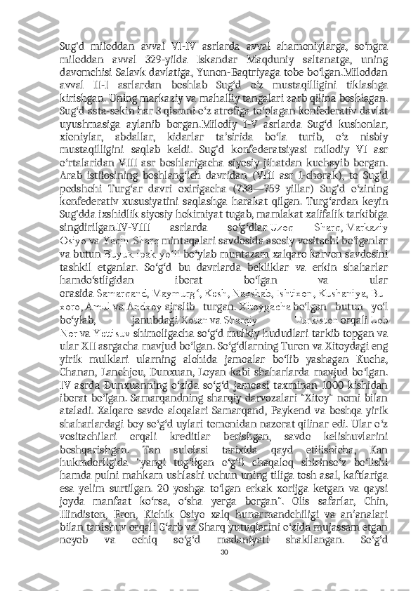 Sug'd   miloddan   avval   VI-IV   asrlarda   avval   ahamoniylarga,   so ngraʻ
miloddan   avval   329-yilda   Iskandar   Maqduniy   saltanatga,   uning
davomchisi Salavk davlatiga, Yunon-Baqtriyaga tobe bo lgan.Miloddan	
ʻ
avval   II-I   asrlardan   boshlab   Sug d   o z   mustaqilligini   tiklashga	
ʻ ʻ
kirishgan. Uning markaziy va mahalliy tangalari zarb qilina boshlagan.
Sug d asta-sekin har 3 qismni o z atrofiga to plagan konfederativ davlat	
ʻ ʻ ʻ
uyushmasiga   aylanib   borgan.Milodiy   I-V   asrlarda   Sug d   kushonlar,	
ʻ
xioniylar,   abdallar,   kidarlar   ta sirida   bo la   turib,   o z   nisbiy	
ʼ ʻ ʻ
mustaqilligini   saqlab   keldi.   Sug'd   konfederatsiyasi   milodiy   VI   asr
o rtalaridan   VIII   asr   boshlarigacha   siyosiy   jihatdan   kuchayib   borgan.	
ʻ
Arab   istilosining   boshlang ich   davridan   (VIII   asr   1-chorak),   to   Sug'd	
ʻ
podshohi   Turg ar   davri   oxirigacha   (738—759   yillar)   Sug'd   o zining	
ʻ ʻ
konfederativ   xususiyatini   saqlashga   harakat   qilgan.   Turg ardan   keyin	
ʻ
Sug'dda ixshidlik siyosiy hokimiyat tugab, mamlakat xalifalik tarkibiga
singdirilgan.IV-VIII   asrlarda   so g dlar	
ʻ ʻ   Uzoq   Sharq ,   Markaziy
Osiyo   va   Yaqin Sharq   mintaqalari savdosida asosiy vositachi bo lganlar	
ʻ
va butun   Buyuk ipak yo li	
ʻ   bo ylab muntazam xalqaro karvon savdosini	ʻ
tashkil   etganlar.   So g d   bu   davrlarda   bekliklar   va   erkin   shaharlar	
ʻ ʻ
hamdo stligidan   iborat   bo lgan   va   ular	
ʻ ʻ
orasida   Samarqand ,   Maymurg	
ʻ ,   Kesh ,   Naxshab ,   Ishtixon ,   Kushaniya ,   Bu
xoro ,   Amul   va   Andxoy   ajralib   turgan.   Xitoygacha   bo lgan   butun   yo l	
ʻ ʻ
bo ylab,   janubdagi	
ʻ   Xotan   va   Sharqiy   Turkiston   orqali   Lob
Nor   va   Yettisuv   shimoligacha so g d mulkiy hududlari tarkib topgan va	
ʻ ʻ
ular XII asrgacha mavjud bo lgan. So g dlarning Turon va Xitoydagi eng	
ʻ ʻ ʻ
yirik   mulklari   ularning   alohida   jamoalar   bo lib   yashagan   Kucha,	
ʻ
Chanan,   Lanchjou,   Dunxuan,   Loyan   kabi   shaharlarda   mavjud   bo lgan.	
ʻ
IV   asrda   Dunxuanning   o zida   so g d   jamoasi   taxminan   1000   kishidan	
ʻ ʻ ʻ
iborat bo lgan. Samarqandning sharqiy darvozalari  "Xitoy" nomi bilan	
ʻ
ataladi.   Xalqaro   savdo   aloqalari   Samarqand,   Paykend   va   boshqa   yirik
shaharlardagi boy so g d uylari tomonidan nazorat qilinar edi. Ular o z	
ʻ ʻ ʻ
vositachilari   orqali   kreditlar   berishgan,   savdo   kelishuvlarini
boshqarishgan.   Tan   sulolasi   tarixida   qayd   etilishicha,   Kan
hukmdorligida   "yangi   tug ilgan   o g il   chaqaloq   shirinso z   bo lishi	
ʻ ʻ ʻ ʻ ʻ
hamda pulni mahkam ushlashi uchun uning tiliga tosh asal, kaftlariga
esa   yelim   surtilgan.   20   yoshga   to lgan   erkak   xorijga   ketgan   va   qaysi	
ʻ
joyda   manfaat   ko rsa,   o sha   yerga   borgan".   Olis   safarlar,   Chin,	
ʻ ʻ
Hindiston,   Eron,   Kichik   Osiyo   xalq   hunarmandchiligi   va   an analari	
ʼ
bilan tanishuv orqali G arb va Sharq yutuqlarini o zida mujassam etgan	
ʻ ʻ
noyob   va   ochiq   so g d   madaniyati   shakllangan.   So g d	
ʻ ʻ ʻ ʻ
30 