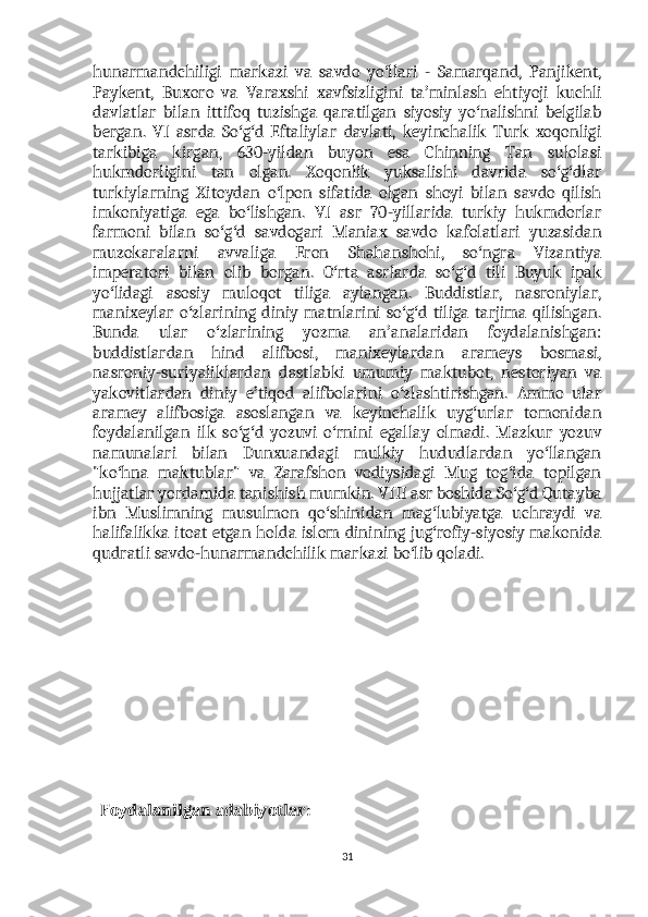 hunarmandchiligi   markazi   va   savdo   yo llari   -   Samarqand,   Panjikent,ʻ
Paykent,   Buxoro   va   Varaxshi   xavfsizligini   ta minlash   ehtiyoji   kuchli	
ʼ
davlatlar   bilan   ittifoq   tuzishga   qaratilgan   siyosiy   yo nalishni   belgilab	
ʻ
bergan.   VI   asrda   So g d   Eftaliylar   davlati,   keyinchalik   Turk   xoqonligi	
ʻ ʻ
tarkibiga   kirgan,   630-yildan   buyon   esa   Chinning   Tan   sulolasi
hukmdorligini   tan   olgan.   Xoqonlik   yuksalishi   davrida   so g dlar	
ʻ ʻ
turkiylarning   Xitoydan   o lpon   sifatida   olgan   shoyi   bilan   savdo   qilish	
ʻ
imkoniyatiga   ega   bo lishgan.   VI   asr   70-yillarida   turkiy   hukmdorlar	
ʻ
farmoni   bilan   so g d   savdogari   Maniax   savdo   kafolatlari   yuzasidan	
ʻ ʻ
muzokaralarni   avvaliga   Eron   Shahanshohi,   so ngra   Vizantiya	
ʻ
imperatori   bilan   olib   borgan.   O rta   asrlarda   so g d   tili   Buyuk   ipak	
ʻ ʻ ʻ
yo lidagi   asosiy   muloqot   tiliga   aylangan.   Buddistlar,   nasroniylar,	
ʻ
manixeylar  o zlarining  diniy  matnlarini  so g d tiliga  tarjima  qilishgan.	
ʻ ʻ ʻ
Bunda   ular   o zlarining   yozma   an analaridan   foydalanishgan:	
ʻ ʼ
buddistlardan   hind   alifbosi,   manixeylardan   arameys   bosmasi,
nasroniy-suriyaliklardan   dastlabki   umumiy   maktubot,   nestoriyan   va
yakovitlardan   diniy   e tiqod   alifbolarini   o zlashtirishgan.   Ammo   ular	
ʼ ʻ
aramey   alifbosiga   asoslangan   va   keyinchalik   uyg urlar   tomonidan	
ʻ
foydalanilgan   ilk   so g d   yozuvi   o rnini   egallay   olmadi.   Mazkur   yozuv	
ʻ ʻ ʻ
namunalari   bilan   Dunxuandagi   mulkiy   hududlardan   yo llangan	
ʻ
"ko hna   maktublar"   va   Zarafshon   vodiysidagi   Mug   tog ida   topilgan	
ʻ ʻ
hujjatlar yordamida tanishish mumkin. VIII asr boshida So g d Qutayba	
ʻ ʻ
ibn   Muslimning   musulmon   qo shinidan   mag lubiyatga   uchraydi   va	
ʻ ʻ
halifalikka itoat etgan holda islom dinining jug rofiy-siyosiy makonida	
ʻ
qudratli savdo-hunarmandchilik markazi bo lib qoladi.	
ʻ
  Foydalanilgan adabiyotlar:
31 