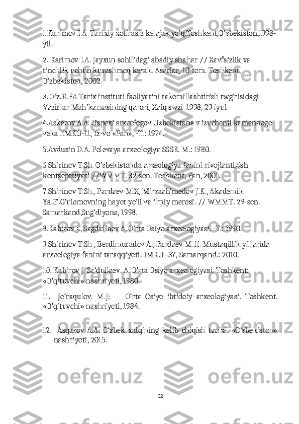 1.Karimov I.A. Tarixiy xotirasiz kelajak yo’q.Toshkent,O'zbekiston,1998-
yil.
2. Karimov I.A. Jayxun sohilidagi abadiy shahar // Xavfsizlik va 
tinchlik uchun kurashmoq kerak. Asarlar, 10-tom. Toshkent, 
O’zbekiston, 2002.
3. O’z.R.FA Tarix instituti faoliyatini takomillashtirish twg’risidagi 
Vazirlar Mah’kamasining qarori, Xalq swzi. 1998, 29 iyul
4.Askarov A.A. Uspexi arxeologov Uzbekistana v izuchenii kamennogo 
veka .IMKU-11, Iz-vo «Fan», -T.: 1974.
5.Avdusin D.A. Polevaya arxeologiya SSSR. M.: 1980.
6 Shirinov T.Sh. O’zbekistonda arxeologiya fanini rivojlantirish 
kontseptsiyasi //WMMT. 32-son. Toshkent, Fan, 2001.
7.Shirinov T.Sh., Pardaev M.X, Mirzaah’medov J.K., Akademik 
Ya.G’.G’ulomovning hayot yo’li va ilmiy merosi. // WMMT. 29-son. 
Samarkand,Sug’diyona, 1998.
8.Kabirov J., Sagdullaev A. O’rta Osiyo arxeologiyasi. -T.: 1990.
9.Shirinov T.Sh., Berdimuradov A., Pardaev M.H. Mustaqillik yillarida 
arxeologiya fanini taraqqiyoti. IMKU -37, Samarqand.: 2010.
10. Kabirov J. Sa’dullaev. A. O‘rta Osiyo arxeologiyasi. Toshkent: 
«O‘qituvchi» nashriyoti, 1980.
11.     Jo‘raqulov.   M.J;         O‘rta   Osiyo   ibtidoiy   arxeologiyasi.   Toshkent.
«O‘qituvchi» nashriyoti, 1984. 
12.     Asqarov   A.A.   O‘zbek   xalqining   kelib   chiqish   tarixi.   «O‘zbekiston»
nashriyoti, 2015.
32 