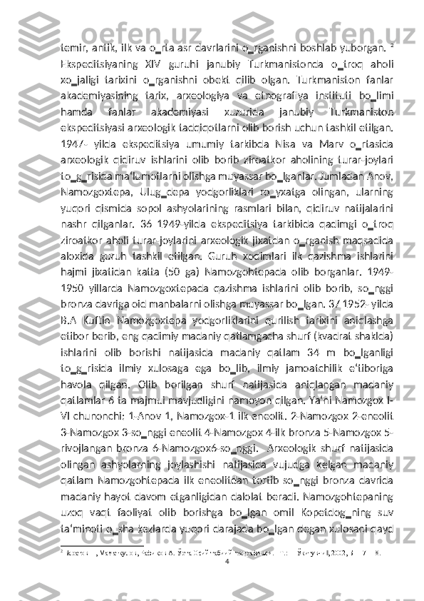 temir, antik, ilk va o‗rta asr davrlarini o‗rganishni boshlab yuborgan.   2
Ekspeditsiyaning   XIV   guruhi   janubiy   Turkmanistonda   o‗troq   aholi
xo‗jaligi   tarixini   o‗rganishni   obekt   qilib   olgan.   Turkmaniston   fanlar
akademiyasining   tarix,   arxeologiya   va   etnografiya   instituti   bo‗limi
hamda   fanlar   akademiyasi   xuzurida   janubiy   Turkmaniston
ekspeditsiyasi arxeologik tadqiqotlarni olib borish uchun tashkil etilgan.
1947-   yilda   ekspeditsiya   umumiy   tarkibda   Nisa   va   Marv   o‗rtasida
arxeologik   qidiruv   ishlarini   olib   borib   ziroatkor   aholining   turar-joylari
to‗g‗risida ma‘lumotlarni olishga muyassar bo‗lganlar. Jumladan Anov,
Namozgoxtepa,   Ulug‗depa   yodgorliklari   ro‗yxatga   olingan,   ularning
yuqori   qismida   sopol   ashyolarining   rasmlari   bilan,   qidiruv   natijalarini
nashr   qilganlar.   36   1949-yilda   ekspeditsiya   tarkibida   qadimgi   o‗troq
ziroatkor   aholi   turar-joylarini   arxeologik   jixatdan   o‗rganish   maqsadida
aloxida   guruh   tashkil   etilgan.   Guruh   xodimlari   ilk   qazishma   ishlarini
hajmi   jixatidan   katta   (50   ga)   Namozgohtepada   olib   borganlar.   1949-
1950   yillarda   Namozgoxtepada   qazishma   ishlarini   olib   borib,   so‗nggi
bronza davriga oid manbalarni olishga muyassar bo‗lgan. 37 1952- yilda
B.A   Kuftin   Namozgoxtepa   yodgorliklarini   qurilish   tarixini   aniqlashga
etibor berib, eng qadimiy madaniy qatlamgacha shurf (kvadrat shaklda)
ishlarini   olib   borishi   natijasida   madaniy   qatlam   34   m   bo‗lganligi
to‗g‗risida   ilmiy   xulosaga   ega   bo‗lib,   ilmiy   jamoatchilik   e‘tiboriga
havola   qilgan.   Olib   borilgan   shurf   natijasida   aniqlangan   madaniy
qatlamlar 6 ta majmui mavjudligini namoyon qilgan. Ya‘ni Namozgox I-
VI chunonchi: 1-Anov 1, Namozgox-1 ilk eneolit. 2-Namozgox 2-eneolit
3-Namozgox 3-so‗nggi eneolit 4-Namozgox 4-ilk bronza 5-Namozgox 5-
rivojlangan   bronza   6-Namozgox6-so‗nggi.     Arxeologik   shurf   natijasida
olingan   ashyolarning   joylashishi   natijasida   vujudga   kelgan   madaniy
qatlam   Namozgohtepada   ilk   eneolitdan   tortib   so‗nggi   bronza   davrida
madaniy   hayot   davom   etganligidan   dalolat   beradi.  Namozgohtepaning
uzoq   vaqt   faoliyat   olib   borishga   bo‗lgan   omil   Kopetdog‗ning   suv
ta‘minoti o‗sha kezlarda yuqori darajada bo‗lgan degan xulosani qayd
2
 Баратов П, Маматқулов, Рафиқов А. Ўрта Осий табиий географияси. –Т.: ―Ўқитувчи , 2002, Б 117-118.‖
4 