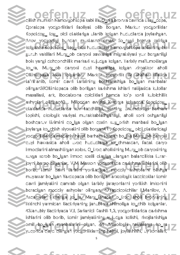 qilish mumkin Namozgohtepa kabi ilk. O‗rta bronza davrida Ulag‗depa,
Qoratepa   yodgorliklari   faoliyat   olib   borgan.   Mazkur   yodgorliklar
Kopetdog‗   tog‗   oldi   etaklariga   ulanib   ketgan   hududlarda   joylashgan.
Anov   yodgorligi   bundan   mustasno   emas.   So‗nggi   bronza   oxiriga
kelganda Kopetdog‗ tog‗ oldi hududidagi Namozgohtepa aolisining bir
guruh   vakillari   Murg‗ob   daryosi   xavzasiga   migratsiyasi   yuz   berganligi
bois yangi  dehqonchilik  markazi vujudga   kelgan. Tarixiy ma‘lumotlarga
ko‗ra,   Murg‗ob   daryosi   quyi   havzasiga   kelgan   ziroatkor   aholi
Oltintepaga   asos   solganlar.   Mazkur   yodgorlik   ilk   shahar   sifatida
ta‘riflanib,   temir   davri   tarixining   boshlanishiga   bo‗lgan   manbalar
olingan39Oltintepada   olib   borilgan   kazishma   ishlari   natijasida   kulollar
maxallasi,   ark,   ibodatxona   qoldiklari   hamda   ko‘p   sonli   kulolchilik
ashyolari   olingan40   .   Miloddan   avvalgi   X   asrga   kelganda   Kopetdog‗
etaklarida   hududlarda   suv   taqchilligi,   yerning   unumdorligi   barham
topishi,   ekologik   vaziyat   murakkablashganligi,   aholi   soni   oshganligi
boshqaruv   tizimini   qo‗lga   olgan   qoxin   sug‗orish   manbasi   bo‗lgan
joylarga ko‗chish siyosatini olib borgan41 . Kopetdog‗ oldi etaklaridagi
yodgorliklarida madaniy hayot barham topgan bo‗lsa Murg‗ob daryosi
quyi   havzasida   aholi   uzoq   hududlarga   ko‗chmasdan,   faqat   daryo
irmoqlarini almashtirgan xolos. O‗troq aholisining Murg‗ob daryosining
suvga   serob   bo‗lgan   irmoq   soxili   etagiga   ulangan   balandlikka   turar-
joyni   barpo   qilganlar.   V.M   Masson   yodgorlikda   qazishma   ishlarini   olib
borib,   temir   davri   tarixini   yoritadigan   moddiy   ashyolarni   olishga
muyassar bo‗lgan Yazdepada olib borilgan arxeologik tadqiqotlar temir
davri   jamiyatini   qamrab   olgan   tarixiy   jarayonlarni   yoritish   imkonini
beradigan   moddiy   ashyolar   olingan.   42Tadqiqotchilar   I.Manilov,   A.
Asqarovlar   fikrlariga   ko‗ra,   Marg‗ianadigi   o‗troq   aholi   bronzaning
ikkinchi   yarmidan   Baqtriyaning   janubi   va   shimoliga   ko‗chib   kelganlar.
43Janubiy Baqtriyada V.I. Sarianidi Dashli-1,3, yodgorliklarida qazishma
ishlarini   olib   borib,   temir   jamiyatining   vujudga   kelishi,   rivojlanishiga
omil   bo‗lgan   manbalarini   olgan.   44   Arxeologik   natijalarga   ko‗ra
yuqorida   qayd   qilingan   yodgorliklarning   hajmi,   joylashishi,   uy-xonalari,
5 