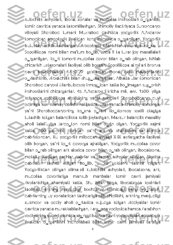 kulochilik   ashyolari,   iborat   xonalar   va   mudofaa   inshootlari   o‗rganilib,
temir davrida yanada takomillashgan. Shimoliy Baqtriyada Surxondaryo
viloyati   Sherobod   tumani   Muzrabod   dashtida   yodgorlik   A.Asqarov
tomonidan   arxeologik   jixatidan   keng   miqyosda   o‗rganilgan.   Yodgorlik
butunlay   ochib   tashlangan.   Arxeologik   izlanishlar   yakuniga   ko‗ra,   u
Sopollitepa   nomi   bilan   ma‘lum   bo‗lib,   unda   8   ta   turar-joy   maxallalari
o‗rganilgan.   To‗rt   tomoni   mudofaa   devor   bilan   o‗rab   olingan.   Ishlab
chiqarish ustaxonalari faoliyat olib borgan.  Sopollitepa atroflari  bronza
davri   bosqichlarida   47-52-72   gektardan   iborat   ekin   maydonlarini
o‗zlashtirib, ziroatchilik bilan shug‗ullanganlar. Albatta ular tomonidan
Sherobod daryosi Ulanbuloqsoy irmog‗idan katta bo‗lmagan sug‗orish
inshootlarini   chiqarganlar.   45   A.Asqarov   fikricha   mil.   avv.   1500-   yilga
kelganda   sopollitepa   aholisining   yangi   avlodlari   Sheroboddaryo   quyi
oqimiga   suv   kelmay   qolishi   natijasida,   ular   yanada   shimoliy   tomonga,
ya‘ni   Sheroboddaryoning   ko‗xna   o‗zani   Bo‗stonsoy   soxili   etagiga
tutashib ketgan balandlikka kelib joylashgan. Mazkur balandlik maxalliy
aholi   talaffuziga   Jarqo‗ton   nomi   bilan   o‗rin   olgan.   Yodgorlik   xajmi
katta,   100   ga,   ikki   qismdan   ya‘ni   ark   va   shahriston   va   alohida
qabristondan.   Bu   yodgorlik   miloddan   avvalgi   X-IX   asrlargacha   faoliyat
olib   borgan,   ya‘ni   to‗rt   devorga   ajratilgan.   Yodgorlik   mudofaa   devor
bilan o‗rab olingan ark  aloxida  devor  bilan o‗rab olingan, ibodatxona,
metall  eritadigan  pechlar, qabrlar  va  ulardan ashyolar  olingan.  Aloxida
qabriston   tashkil   etilgan   bo‗lib,   u   20   gektarni   tashkil   qilgan.
Yodgorlikdan   olingan   xilma-xil   kulolchilik   ashyolari,   ibodatxona,   ark,
mudofaa   devorlariga   mansub   manbalar   temir   davri   jamiyati
rivolanishiga   ahamiyati   katta.   Shu   bilan   birga,   ibodatxona   koxinlari
faoliyati,   arkning   mavjudligi   boshqaruv   tizimidagi   yangi   yo‗nalish,
qabrlarning uy xonalaridan tashqariga olib chiqilishi, arkning mavjudligi
xukmdor   va   oddiy   aholi   o‗rtasida   vujudga   kelgan   ziddiyatlar   temir
davrida yanada murakkablashgan. Farg‗ona vodiysida hamda Zarafshon
vodiysining yuqori qismida so‗nggi bronza davri yodgorliklari arxeologik
jixatidan   o‗rganilishi   munosabati   bilan   temir   davri   jamiyati   tarixiga
6 