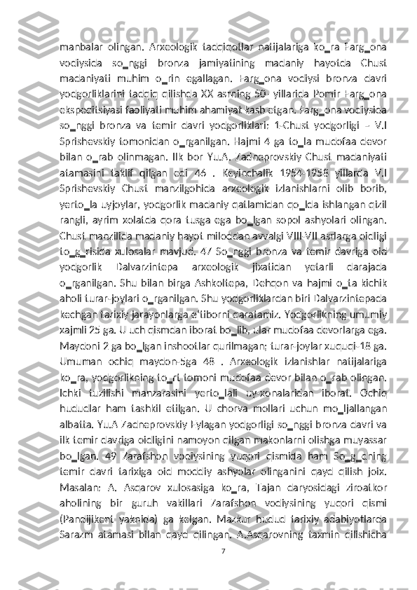 manbalar   olingan.   Arxeologik   tadqiqotlar   natijalariga   ko‗ra   Farg‗ona
vodiysida   so‗nggi   bronza   jamiyatining   madaniy   hayotda   Chust
madaniyati   muhim   o‗rin   egallagan.   Farg‗ona   vodiysi   bronza   davri
yodgorliklarini   tadqiq   qilishda   XX   asrning   50-   yillarida   Pomir   Farg‗ona
ekspeditsiyasi faoliyati muhim ahamiyat kasb etgan. Farg‗ona vodiysida
so‗nggi   bronza   va   temir   davri   yodgorliklari:   1-Chust   yodgorligi   –   V.I
Sprishevskiy   tomonidan   o‗rganilgan.   Hajmi   4   ga   to‗la   mudofaa   devor
bilan   o‗rab   olinmagan.   Ilk   bor   Yu.A.   Zadneprovskiy   Chust   madaniyati
atamasini   taklif   qilgan   edi   46   .   Keyinchalik   1954-1958   yillarda   V.I
Sprishevskiy   Chust   manzilgohida   arxeologik   izlanishlarni   olib   borib,
yerto‗la uyjoylar, yodgorlik  madaniy qatlamidan qo‗lda  ishlangan qizil
rangli,   ayrim   xolatda   qora   tusga   ega   bo‗lgan   sopol   ashyolari   olingan.
Chust manzilida madaniy hayot miloddan avvalgi VIII-VII asrlarga oidligi
to‗g‗risida   xulosalar   mavjud.   47   So‗nggi   bronza   va   temir   davriga   oid
yodgorlik   Dalvarzintepa   arxeologik   jixatidan   yetarli   darajada
o‗rganilgan.   Shu   bilan   birga   Ashkoltepa,   Dehqon   va   hajmi   o‗ta   kichik
aholi turar-joylari o‗rganilgan. Shu yodgorliklardan biri Dalvarzintepada
kechgan tarixiy jarayonlarga e‘tiborni qaratamiz. Yodgorlikning umumiy
xajmli 25 ga. U uch qismdan iborat bo‗lib, ular mudofaa devorlarga ega.
Maydoni 2 ga bo‗lgan inshootlar qurilmagan; turar-joylar xuquqi-18 ga.
Umuman   ochiq   maydon-5ga   48   .   Arxeologik   izlanishlar   natijalariga
ko‗ra, yodgorlikning  to‗rt  tomoni  mudofaa  devor  bilan o‗rab olingan.
Ichki   tuzilishi   manzarasini   yerto‗lali   uy-xonalaridan   iborat.   Ochiq
hududlar   ham   tashkil   etilgan.   U   chorva   mollari   uchun   mo‗ljallangan
albatta. Yu.A Zadneprovskiy Eylagan yodgorligi so‗nggi bronza davri va
ilk temir davriga oidligini namoyon qilgan makonlarni olishga muyassar
bo‗lgan.   49   Zarafshon   vodiysining   yuqori   qismida   ham   So‗g‗dning
temir   davri   tarixiga   oid   moddiy   ashyolar   olinganini   qayd   qilish   joix.
Masalan:   A.   Asqarov   xulosasiga   ko‗ra,   Tajan   daryosidagi   ziroatkor
aholining   bir   guruh   vakillari   Zarafshon   vodiysining   yuqori   qismi
(Pandijikent   yaknida)   ga   kelgan.   Mazkur   hudud   tarixiy   adabiyotlarda
Sarazm   atamasi   bilan   qayd   qilingan.   A.Asqarovning   taxmin   qilishicha
7 