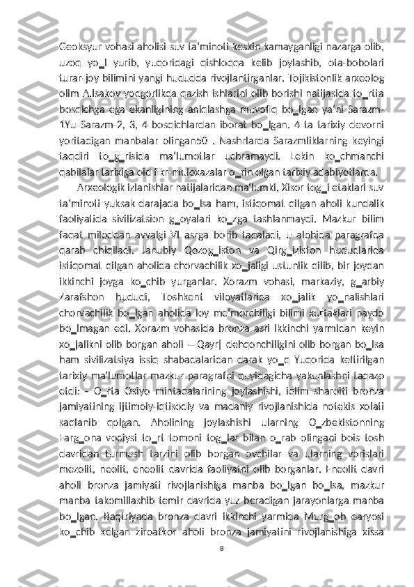 Geoksyur vohasi aholisi suv ta‘minoti keskin kamayganligi nazarga olib,
uzoq   yo‗l   yurib,   yuqoridagi   qishloqqa   kelib   joylashib,   ota-bobolari
turar-joy bilimini yangi hududda rivojlantirganlar. Tojikistonlik arxeolog
olim A.Isakov yodgorlikda qazish ishlarini olib borishi natijasida to‗rtta
bosqichga   ega   ekanligining   aniqlashga   muvofiq   bo‗lgan   ya‘ni   Sarazm-
1Yu   Sarazm-2,   3,   4   bosqichlardan   iborat   bo‗lgan.   4   ta   tarixiy   devorni
yoritadigan   manbalar   olingan50   .   Nashrlarda   Sarazmliklarning   keyingi
taqdiri   to‗g‗risida   ma‘lumotlar   uchramaydi.   Lekin   ko‗chmanchi
qabilalar tarixiga oid fikr-muloxazalar o‗rin olgan tarixiy adabiyotlarda.
       Arxeologik izlanishlar natijalaridan ma‘lumki, Xisor tog‗i etaklari suv
ta‘minoti   yuksak   darajada   bo‗lsa   ham,   istiqomat   qilgan   aholi   kundalik
faoliyatida   sivilizatsion   g‗oyalari   ko‗zga   tashlanmaydi.   Mazkur   bilim
faqat   miloddan   avvalgi   VI   asrga   borib   taqaladi,   u   alohida   paragrafda
qarab   chiqiladi.   Janubiy   Qozog‗iston   va   Qirg‗iziston   hududlarida
istiqomat   qilgan   aholida   chorvachilik   xo‗jaligi   ustunlik   qilib,   bir   joydan
ikkinchi   joyga   ko‗chib   yurganlar.   Xorazm   vohasi,   markaziy,   g‗arbiy
Zarafshon   hududi,   Toshkent   viloyatlarida   xo‗jalik   yo‗nalishlari
chorvachilik   bo‗lgan   aholida   loy   me‘morchiligi   bilimi   kurtaklari   paydo
bo‗lmagan   edi.   Xorazm   vohasida   bronza   asri   ikkinchi   yarmidan   keyin
xo‗jalikni olib borgan aholi ―Qayr‖ dehqonchiligini olib borgan bo‗lsa
ham   sivilizatsiya   issiq   shabadalaridan   darak   yo‗q   Yuqorida   keltirilgan
tarixiy   ma‘lumotlar   mazkur   paragrafni   quyidagicha   yakunlashni   taqazo
etdi:   -   O‗rta   Osiyo   mintaqalarining   joylashishi,   iqlim   sharoiti   bronza
jamiyatining   ijtimoiy-iqtisodiy   va   madaniy   rivojlanishida   notekis   xolati
saqlanib   qolgan.   Aholining   joylashishi   ularning   O‗zbekistonning
Farg‗ona   vodiysi   to‗rt   tomoni   tog‗lar   bilan   o‗rab   olingani   bois   tosh
davridan   turmush   tarzini   olib   borgan   ovchilar   va   ularning   vorislari
mezolit,   neolit,   eneolit   davrida   faoliyatni   olib   borganlar.   Eneolit   davri
aholi   bronza   jamiyati   rivojlanishiga   manba   bo‗lgan   bo‗lsa,   mazkur
manba   takomillashib   temir   davrida   yuz   beradigan   jarayonlarga   manba
bo‗lgan.   Baqtriyada   bronza   davri   ikkinchi   yarmida   Murg‗ob   daryosi
ko‗chib   kelgan   ziroatkor   aholi   bronza   jamiyatini   rivojlanishiga   xissa
8 