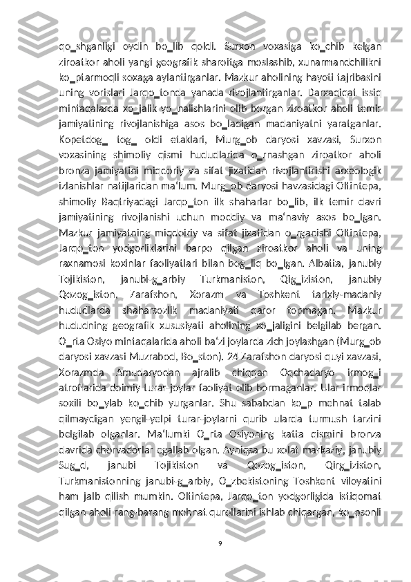 qo‗shganligi   oydin   bo‗lib   qoldi.   Surxon   voxasiga   ko‗chib   kelgan
ziroatkor   aholi   yangi   geografik   sharoitga   moslashib,   xunarmandchilikni
ko‗ptarmoqli soxaga aylantirganlar. Mazkur aholining hayoti tajribasini
uning   vorislari   Jarqo‗tonda   yanada   rivojlantirganlar.   Darxaqiqat   issiq
mintaqalarda   xo‗jalik   yo‗nalishlarini   olib   borgan   ziroatkor   aholi   temir
jamiyatining   rivojlanishiga   asos   bo‗ladigan   madaniyatni   yaratganlar.
Kopetdog‗   tog‗   oldi   etaklari,   Murg‗ob   daryosi   xavzasi,   Surxon
voxasining   shimoliy   qismi   hududlarida   o‗rnashgan   ziroatkor   aholi
bronza   jamiyatini   miqdoriy   va   sifat   jixatidan   rivojlantirishi   arxeologik
izlanishlar natijlaridan ma‘lum. Murg‗ob daryosi havzasidagi Oltintepa,
shimoliy   Baqtriyadagi   Jarqo‗ton   ilk   shaharlar   bo‗lib,   ilk   temir   davri
jamiyatining   rivojlanishi   uchun   moddiy   va   ma‘naviy   asos   bo‗lgan.
Mazkur   jamiyatning   miqdoiriy   va   sifat   jixatidan   o‗rganishi   Oltintepa,
Jarqo‗ton   yodgorliklarini   barpo   qilgan   ziroatkor   aholi   va   uning
raxnamosi   koxinlar   faoliyatlari   bilan   bog‗liq   bo‗lgan.   Albatta,   janubiy
Tojikiston,   janubi-g‗arbiy   Turkmaniston,   Qig‗iziston,   janubiy
Qozog‗iston,   Zarafshon,   Xorazm   va   Toshkent   tarixiy-madaniy
hududlarda   shaharsozlik   madaniyati   qaror   topmagan.   Mazkur
hududning   geografik   xususiyati   aholining   xo‗jaligini   belgilab   bergan.
O‗rta Osiyo mintaqalarida aholi ba‘zi joylarda zich joylashgan (Murg‗ob
daryosi xavzasi Muzrabod, Bo‗ston). 24 Zarafshon daryosi quyi xavzasi,
Xorazmda   Amudaryodan   ajralib   chiqqan   Oqchadaryo   irmog‗i
atroflarida   doimiy   turar-joylar   faoliyat   olib   bormaganlar.   Ular   irmoqlar
soxili   bo‗ylab   ko‗chib   yurganlar.   Shu   sababdan   ko‗p   mehnat   talab
qilmaydigan   yengil-yelpi   turar-joylarni   qurib   ularda   turmush   tarzini
belgilab   olganlar.   Ma‘lumki   O‗rta   Osiyoning   katta   qismini   bronza
davrida chorvadorlar egallab olgan. Ayniqsa bu xolat markaziy, janubiy
Sug‗d,   janubi   Tojikiston   va   Qozog‗iston,   Qirg‗iziston,
Turkmanistonning   janubi-g‗arbiy,   O‗zbekistoning   Toshkent   viloyatini
ham   jalb   qilish   mumkin.   Oltintepa,   Jarqo‗ton   yodgorligida   istiqomat
qilgan aholi rang-barang mehnat qurollarini ishlab chiqargan, ko‗psonli
9 