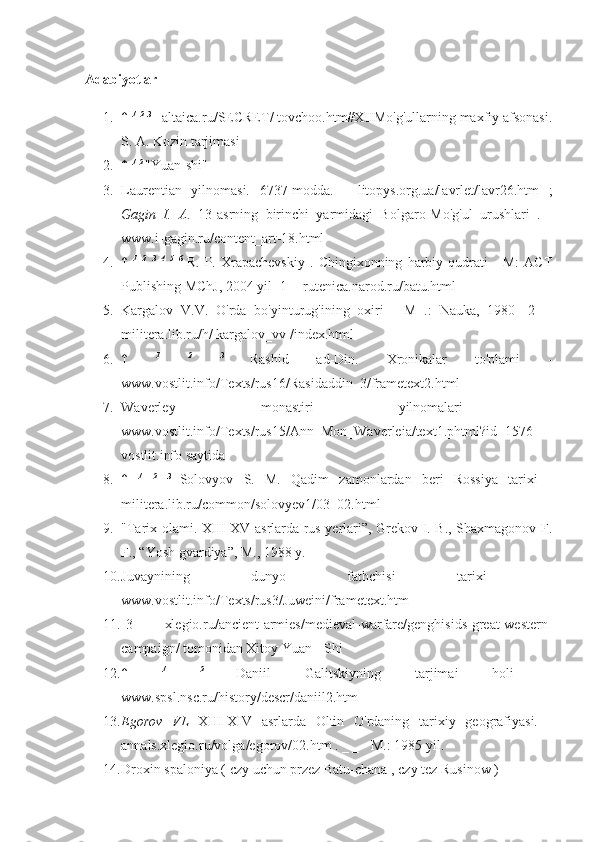 Adabiyotlar
1. ↑  1
  2
  3 
- altaica.ru/SECRET/ tovchoo.htm#XIIMo'g'ullarning maxfiy afsonasi.
S. A. Kozin tarjimasi
2. ↑  1
  2 
"Yuan-shi"
3. Laurentian   yilnomasi.   6737-modda.   -   litopys.org.ua/lavrlet/lavr26.htm   ;
Gagin   I.   A.   13-asrning   birinchi   yarmidagi   Bolgaro-Mo'g'ul   urushlari   .   -
www.i-gagin.ru/content_art-18.html
4. ↑   1
  2
  3
  4
  5
  6  
R.   P.   Xrapachevskiy   .   Chingixonning   harbiy   qudrati   -   M:   ACT
Publishing MChJ, 2004 yil [1] - rutenica.narod.ru/batu.html
5. Kargalov   V.V.   O'rda   bo'yinturug'ining   oxiri   -   M   .:   Nauka,   1980   [2]   -
militera.lib.ru/h/ kargalov_vv /index.html
6. ↑   1
  2
  3  
Rashid   ad-Din.   Xronikalar   to'plami   -
www.vostlit.info/Texts/rus16/Rasidaddin_3/frametext2.html
7. Waverley   monastiri   yilnomalari   -
www.vostlit.info/Texts/rus15/Ann_Mon_Waverleia/text1.phtml?id=1576
vostlit.info saytida
8. ↑   1
  2
  3  
Solovyov   S.   M.   Qadim   zamonlardan   beri   Rossiya   tarixi   -
militera.lib.ru/common/solovyev1/03_02.html
9. "Tarix olami. XIII-XV asrlarda rus yerlari”, Grekov I. B., Shaxmagonov F.
F., “Yosh gvardiya”, M., 1988 y.
10. Juvaynining   dunyo   fathchisi   tarixi   -
www.vostlit.info/Texts/rus3/Juweini/frametext.htm
11. [3]   -   xlegio.ru/ancient-armies/medieval-warfare/genghisids-great-western-
campaign/  tomonidan   Xitoy   Yuan  -  Shi
12. ↑   1
  2  
Daniil   Galitskiyning   tarjimai   holi   -
www.spsl.nsc.ru/history/descr/daniil2.htm
13. Egorov   VL   XIII-XIV   asrlarda   Oltin   O'rdaning   tarixiy   geografiyasi.   -
annals.xlegio.ru/volga/egorov/02.htm . _ _ - M.: 1985 yil.
14. Droxin spaloniya ( czy uchun przez Batu-chana , czy tez Rusinow )  