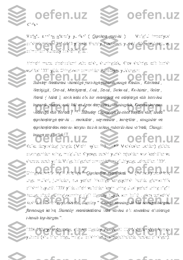 Kirish
Mo g ullarning   g arbiy   yurishi  ʻ ʻ ʻ (   Qipchoq   yurishi   )   —   Mo g ul   imperiyasi	ʻ ʻ
qo shinlarining 1236-1242 yillarda Sharqiy Yevropaga yurishi. Chingizid Batu va	
ʻ
qo'mondon Subedey boshchiligida .
Birinchi   marta   qipchoqlarni   zabt   etish,   shuningdek,   Kiev   shahriga   etib   borish
vazifasi 1221 yilda Chingizxon tomonidan Subedeyga yuklangan:
Subetay-Baaturani   shimolga   yurishga   yuborib,   unga   Kanlin   ,   Kibchaut   ,
Bachjigit , Orosut , Machjarat , Asut , Sasut , Serkesut , Keshimir , Bolar ,
Raral   (   Lalat   ),   xoch   kabi   o'n   bir   mamlakat   va   xalqlarga   etib   borishni
buyurdi. yuqori suvli Idil va Ayax daryolari , shuningdek, Kivamenkermen
shahriga   etib  boradi  [   1   ]  
.  Subuday  Chingizga   hisobot  taqdim  etib,  unda
qipchoqlarga   qarshi   ...   merkitlar   ,   naymanlar   ,   keraytlar   ,   xonginlar   va
qipchoqlardan maxsus korpus tuzish uchun yuborilishini so radi, Chingiz	
ʻ
bunga rozi bo ldi 	
ʻ [ 2] 
.
Kalka   daryosidagi   jangda   (Michi   -sylao   [   2   ]   ,   ya'ni  
Mstislavlar   ustidan)   g'alaba
qozonganidan   so'ng,   mo'g'ullar   Kiyevga   qarshi   yurish   rejasidan   voz   kechdilar   va
sharqqa qarab yo'lda Volga bolgarlari tomonidan mag'lubiyatga uchradilar. 1224.
Chingizxon   o z   o g li   Jo chiga   “  	
ʻ ʻ ʻ ʻ Qipchoqlar   mamlakati   ”ni   (Polovtsi)   topshirib,
unga   mulkni,   jumladan,   rus   yerlari   hisobiga   kengaytirish   haqida   g amxo rlik	
ʻ ʻ
qilishni buyurdi. 1227-yilda Jo‘chi vafotidan keyin uning ulusi yerlari uning o‘g‘li
Batuga   o‘tadi.   Chingizxonning   o'g'li   Ogedey   buyuk   xon   bo'ldi   .   Fors   tarixchisi
Rashid   ad-Dinning   yozishicha,   Ogedey   “   Chingizxonning   Jo‘chi   nomiga   bergan
farmoniga   ko‘ra,   Shimoliy   mamlakatlarni   zabt   etishni   o‘z   xonadoni   a’zolariga
ishonib topshirgan  ”.
1228-1229   yillarda   taxtga   o'tirgan   Ogedey   g'arbga   30   000   kishilik   ikkita   korpus
yubordi (shu bilan birga, mo'g'ul qo'shinlari boshqa jabhalarda harakat qilishgan). 