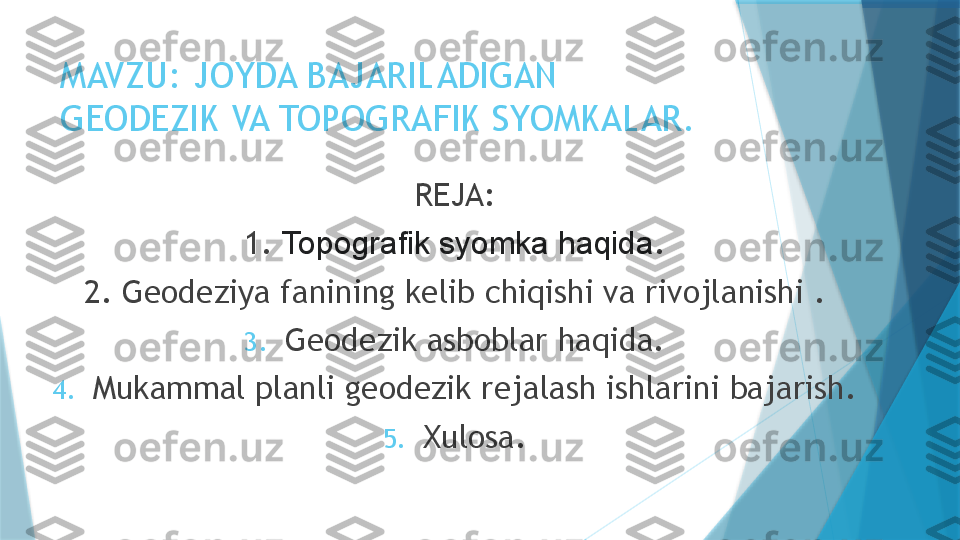 MAVZU: JOYDA BAJARILADIGAN 
GEODEZIK VA TOPOGRAFIK SYOMKALAR.
REJA:
1.  Topografik syomka haqida .
2. Geodeziya fanining kelib chiqishi va rivojlanishi .
3. Geodezik asboblar haqida.
4. Mukammal planli geodezik rejalash ishlarini bajarish.
5. Xulosa.                   