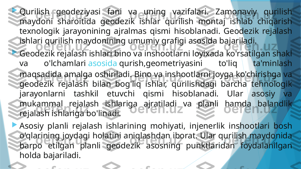 
Qurilish  geodeziyasi  fani  va  uning  vazifalari.  Zamonaviy  qurilish 
maydoni  sharoitida  geodezik  ishlar  qurilish  montaj  ishlab  chiqarish 
texnologik  jarayonining  ajralmas  qismi  hisoblanadi.  Geodezik  rejalash 
ishlari qurilish maydonining umumiy grafigi asosida bajariladi.

Geodezik rejalash ishlari bino va inshootlarni loyixada ko'rsatilgan shakl 
va  o'lchamlari  asosida   qurish ,geometriyasini  to'liq  ta'minlash 
maqsadida amalga oshiriladi. Bino va inshootlarni joyga ko'chirishga va 
geodezik  rejalash  bilan  bog'liq  ishlar,  qurilishdagi  barcha  tehnologik 
jarayonlarni  tashkil  etuvchi  qismi  hisoblanadi.  Ular  asosiy  va 
mukammal  rejalash  ishlariga  ajratiladi  va  planli  hamda  balandlik 
rejalash ishlariga bo'linadi.

Asosiy  planli  rejalash  ishlarining  mohiyati,  injenerlik  inshootlari  bosh 
o'qlarining joydagi holatini aniqlashdan iborat. Ular qurilish maydonida 
barpo  etilgan  planli  geodezik  asosning  punktlaridan  foydalanilgan 
holda bajariladi.                   