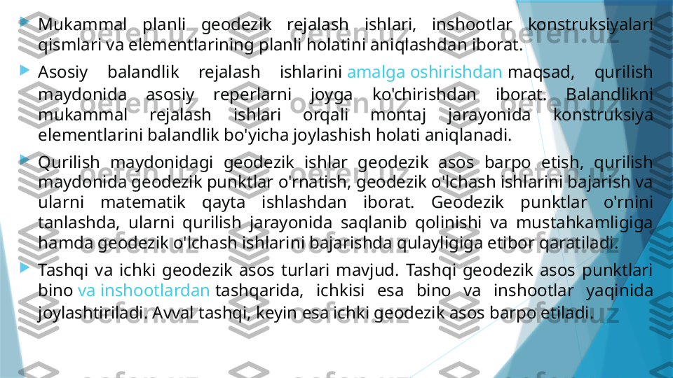 
Mukammal  planli  geodezik  rejalash  ishlari,  inshootlar  konstruksiyalari 
qismlari va elementlarining planli holatini aniqlashdan iborat.

Asosiy  balandlik  rejalash  ishlarini  amalga   oshirishdan   maqsad ,  qurilish 
maydonida  asosiy  reperlarni  joyga  ko'chirishdan  iborat.  Balandlikni 
mukammal  rejalash  ishlari  orqali  montaj  jarayonida  konstruksiya 
elementlarini balandlik bo'yicha joylashish holati aniqlanadi.

Qurilish  maydonidagi  geodezik  ishlar  geodezik  asos  barpo  etish,  qurilish 
maydonida geodezik punktlar o'rnatish, geodezik o'lchash ishlarini bajarish va 
ularni  matematik  qayta  ishlashdan  iborat.  Geodezik  punktlar  o'rnini 
tanlashda,  ularni  qurilish  jarayonida  saqlanib  qolinishi  va  mustahkamligiga 
hamda geodezik o'lchash ishlarini bajarishda qulayligiga etibor qaratiladi.

Tashqi  va  ichki  geodezik  asos  turlari  mavjud.  Tashqi  geodezik  asos  punktlari 
bino  va   inshootlardan   tashqarida ,  ichkisi  esa  bino  va  inshootlar  yaqinida 
joylashtiriladi. Avval tashqi, keyin esa ichki geodezik asos barpo etiladi.                   