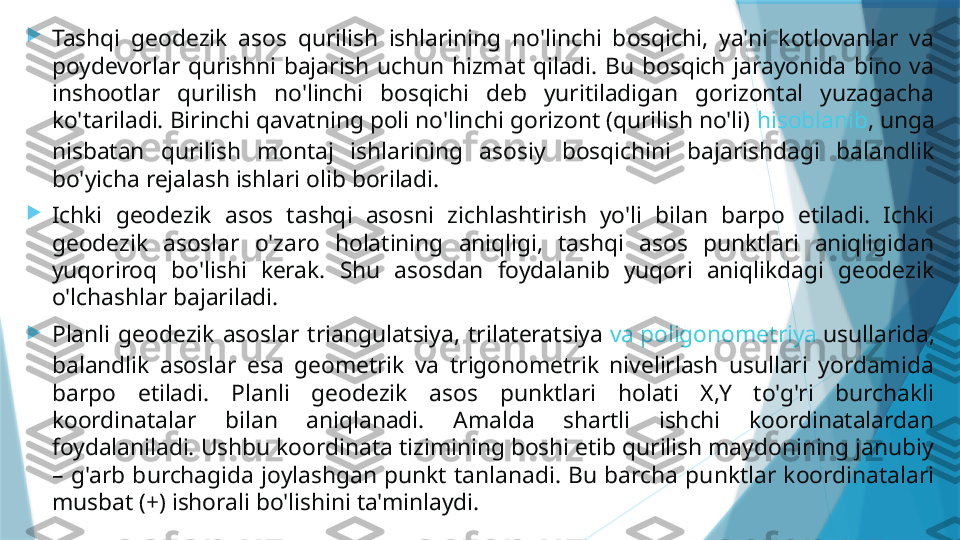 
Tashqi  geodezik  asos  qurilish  ishlarining  no'linchi  bosqichi,  ya'ni  kotlovanlar  va 
poydevorlar  qurishni  bajarish  uchun  hizmat  qiladi.  Bu  bosqich  jarayonida  bino  va 
inshootlar  qurilish  no'linchi  bosqichi  deb  yuritiladigan  gorizontal  yuzagacha 
ko'tariladi. Birinchi qavatning poli no'linchi gorizont (qurilish no'li)  hisoblanib , unga 
nisbatan  qurilish  montaj  ishlarining  asosiy  bosqichini  bajarishdagi  balandlik 
bo'yicha rejalash ishlari olib boriladi.

Ichki  geodezik  asos  tashqi  asosni  zichlashtirish  yo'li  bilan  barpo  etiladi.  Ichki 
geodezik  asoslar  o'zaro  holatining  aniqligi,  tashqi  asos  punktlari  aniqligidan 
yuqoriroq  bo'lishi  kerak.  Shu  asosdan  foydalanib  yuqori  aniqlikdagi  geodezik 
o'lchashlar bajariladi.

Planli  geodezik  asoslar  triangulatsiya,  trilateratsiya  va   poligonometriya   usullarida , 
balandlik  asoslar  esa  geometrik  va  trigonometrik  nivelirlash  usullari  yordamida 
barpo  etiladi.  Planli  geodezik  asos  punktlari  holati  X,Y  to'g'ri  burchakli 
koordinatalar  bilan  aniqlanadi.  Amalda  shartli  ishchi  koordinatalardan 
foydalaniladi. Ushbu koordinata tizimining boshi etib qurilish maydonining janubiy 
–  g'arb  burchagida  joylashgan  punkt  tanlanadi.  Bu  barcha  punktlar  koordinatalari 
musbat (+) ishorali bo'lishini ta'minlaydi.                   