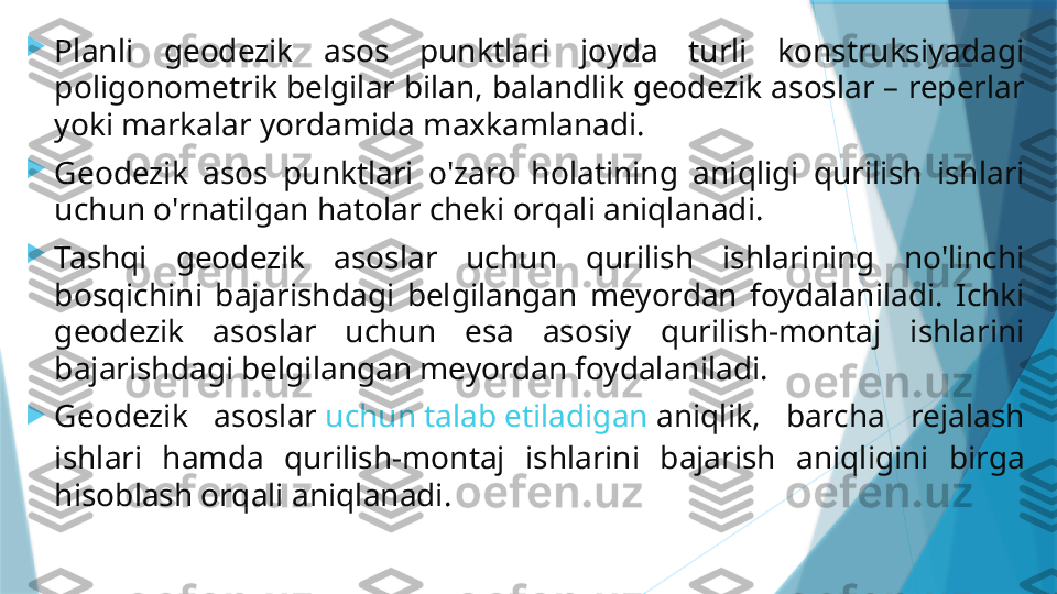 
Planli  geodezik  asos  punktlari  joyda  turli  konstruksiyadagi 
poligonometrik belgilar bilan, balandlik geodezik asoslar – reperlar 
yoki markalar yordamida maxkamlanadi.

Geodezik  asos  punktlari  o'zaro  holatining  aniqligi  qurilish  ishlari 
uchun o'rnatilgan hatolar cheki orqali aniqlanadi.

Tashqi  geodezik  asoslar  uchun  qurilish  ishlarining  no'linchi 
bosqichini  bajarishdagi  belgilangan  meyordan  foydalaniladi.  Ichki 
geodezik  asoslar  uchun  esa  asosiy  qurilish-montaj  ishlarini 
bajarishdagi belgilangan meyordan foydalaniladi.

Geodezik  asoslar  uchun  talab  etiladigan   aniqlik ,  barcha  rejalash 
ishlari  hamda  qurilish-montaj  ishlarini  bajarish  aniqligini  birga 
hisoblash orqali aniqlanadi.                   