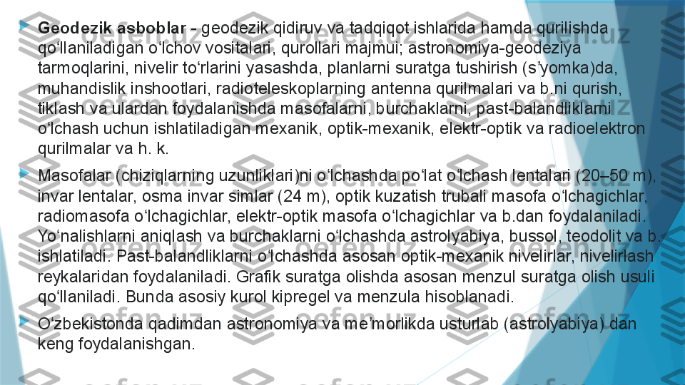 
Geodezik asboblar  - geodezik qidiruv va tadqiqot ishlarida hamda qurilishda 
qo llaniladigan o lchov vositalari, qurollari majmui; astronomiya-geodeziya 	
ʻ ʻ
tarmoqlarini, nivelir to rlarini yasashda, planlarni suratga tushirish (s yomka)da, 	
ʻ ʼ
muhandislik inshootlari, radioteleskoplarning antenna qurilmalari va b.ni qurish, 
tiklash va ulardan foydalanishda masofalarni, burchaklarni, past-balandliklarni 
o lchash uchun ishlatiladigan mexanik, optik-mexanik, elektr-optik va radioelektron 	
ʻ
qurilmalar va h. k.

Masofalar (chiziqlarning uzunliklari)ni o lchashda po lat o lchash lentalari (20–50 m), 	
ʻ ʻ ʻ
invar lentalar, osma invar simlar (24 m), optik kuzatish trubali masofa o lchagichlar, 	
ʻ
radiomasofa o lchagichlar, elektr-optik masofa o lchagichlar va b.dan foydalaniladi. 	
ʻ ʻ
Yo nalishlarni aniqlash va burchaklarni o lchashda astrolyabiya, bussol, teodolit va b. 	
ʻ ʻ
ishlatiladi. Past-balandliklarni o lchashda asosan optik-mexanik nivelirlar, nivelirlash 	
ʻ
reykalaridan foydalaniladi. Grafik suratga olishda asosan menzul suratga olish usuli 
qo llaniladi. Bunda asosiy kurol kipregel va menzula hisoblanadi.	
ʻ

O zbekistonda qadimdan astronomiya va me morlikda usturlab (astrolyabiya) dan 
ʻ ʼ
keng foydalanishgan.                   