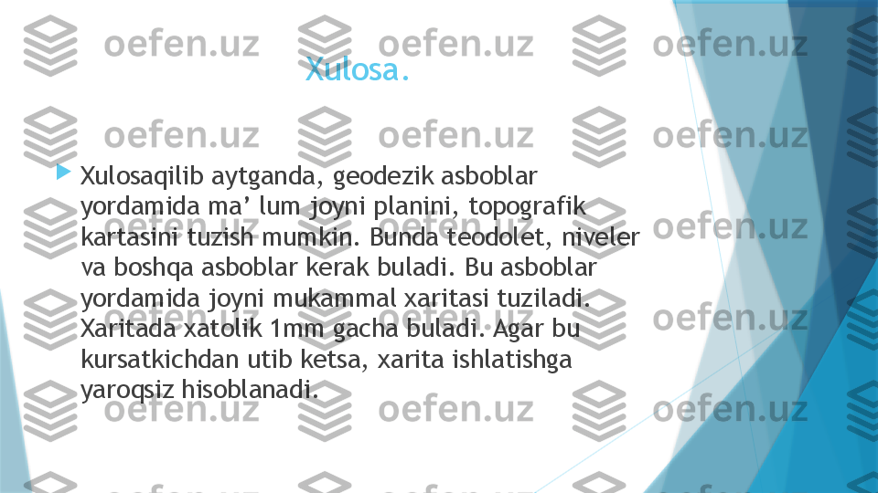 Xulosa.

Xulosaqilib aytganda, geodezik asboblar 
yordamida ma’ lum joyni planini, topografik 
kartasini tuzish mumkin. Bunda teodolet, niveler 
va boshqa asboblar kerak buladi. Bu asboblar 
yordamida joyni mukammal xaritasi tuziladi. 
Xaritada xatolik 1mm gacha buladi. Agar bu 
kursatkichdan utib ketsa, xarita ishlatishga 
yaroqsiz hisoblanadi.                   