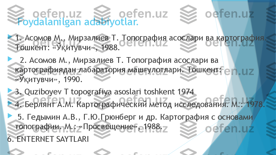 Foydalanilgan adabiyotlar.

1. Асомов М., Мирзалиев Т. Топография асослари ва картография. 
Тошкент: «Ў итувчи», 1988.қ

   2. Асомов М., Мирзалиев Т. Топография асослари ва 
картографиядан лабаратория маш улотлари. Тошкент: 	
ғ
«Ў итувчи», 1990.	
қ

3 .  Quziboyev T topografiya asoslari toshkent 1974

4. Берлянт А.М. Картографический метод исследования. М.: 1978.

  5. Гедымин А.В., Г.Ю.Грюнберг и др. Картография с основами 
топографии. М.: «Просвещение», 1988.
6. ENTERNET SAYTLARI                   