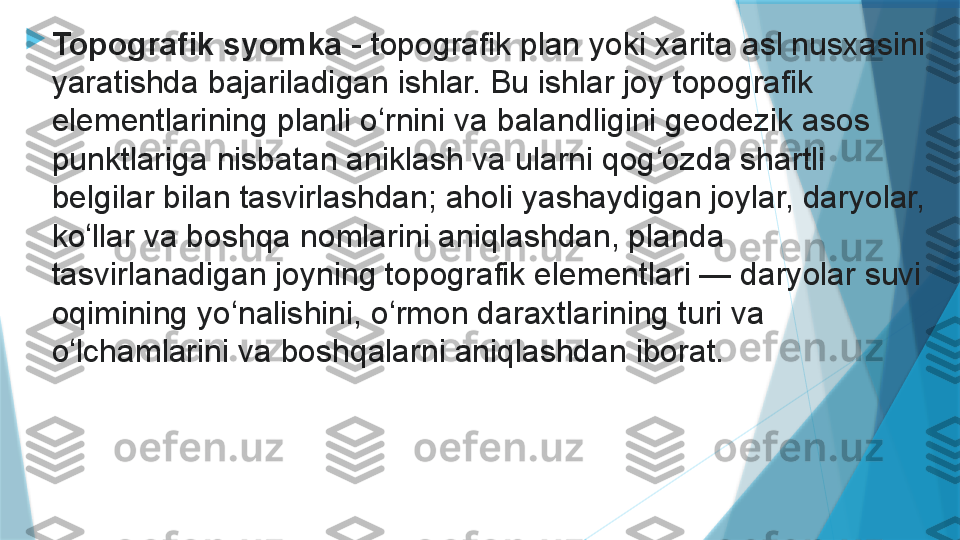 
Topografik syomka  - topografik plan yoki xarita asl nusxasini 
yaratishda bajariladigan ishlar. Bu ishlar joy topografik 
elementlarining planli o rnini va balandligini geodezik asos 	
ʻ
punktlariga nisbatan aniklash va ularni qog ozda shartli 	
ʻ
belgilar bilan tasvirlashdan; aholi yashaydigan joylar, daryolar, 
ko llar va boshqa nomlarini aniqlashdan, planda 	
ʻ
tasvirlanadigan joyning topografik elementlari — daryolar suvi 
oqimining yo nalishini, o rmon daraxtlarining turi va 	
ʻ ʻ
o lchamlarini va boshqalarni aniqlashdan iborat.	
ʻ                   